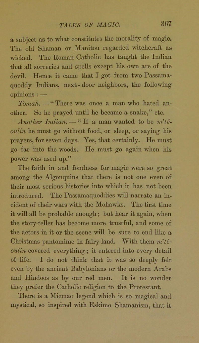 a subject as to wliat constitutes the morality of magic. The old Shaman or Manitou regarded witchcraft as wicked. The Roman Catholic has taught the Indian that all sorceries and spells except his own are of the devil. Hence it came that I got from two Passama- quoddy Indians, next - door neighbors, the following opinions : — Tomah. — “ There was once a man who hated an- other. So he prayed until he became a snake,” etc. Another Indian. — “If a man wanted to be m'te- oulin he must go without food, or sleep, or saying his prayers, for seven days. Yes, that certainly. He must go far into the woods. He must go again when his power was used up.” The faith in and fondness for magic were so great among the Algonquins that there is not one even of their most serious histories into which it has not been introduced. The Passamaquoddies will narrate an in- cident of their wars with the Mohawks. The first time it will all be probable enough; but hear it again, when the story-teller has become more trustful, and some of the actors in it or the scene will be sure to end like a Christmas pantomime in fairy-land. With them rn'te- oulin covered everything; it entered into every detail of life. I do not think that it was so deeply felt even by the ancient Babylonians or the modern Arabs and Hindoos as by our red men. It is no wonder they prefer the Catholic religion to the Protestant. There is a Micmac legend which is so magical and mystical, so inspired with Eskimo Shamanism, that it