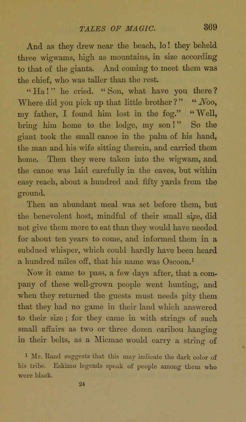 And as they drew near the beach, lo! they beheld three wigwams, high as mountains, in size according to that of the giants. And coming to meet them was the chief, who was taller than the rest. “ Ha! ” he cried. “ Son, what have you there ? Where did you pick up that little brother ? ” “ Noo, my father, I foimd him lost in the fog.” “Well, bring him home to the lodge, my son! ” So the giant took the small canoe in the palm of his hand, the man and his wife sitting therein, and carried them home. Then they were taken into the wigwam, and the canoe was laid carefully in the eaves, but within easy reach, about a hundred and fifty yards from the ground. Then an abundant meal was set before them, but the benevolent host, mindful of their small size, did not give them more to eat than they would have needed for about ten years to come, and informed them in a subdued whisper, which could hardly have been heard a hundred miles off, that his name was Oscoon.1 Now it came to pass, a few days after, that a com- pany of these well-grown people went hunting, and when they returned the guests must needs pity them that they had no game in their land which answered to their size; for they came in with strings of such small affairs as two or three dozen caribou hanging in their belts, as a Micmac would carry a string of 1 Mr. Rand suggests that this may indicate the dark color of his trihe. Eskimo legends speak of people among them who were black. 24