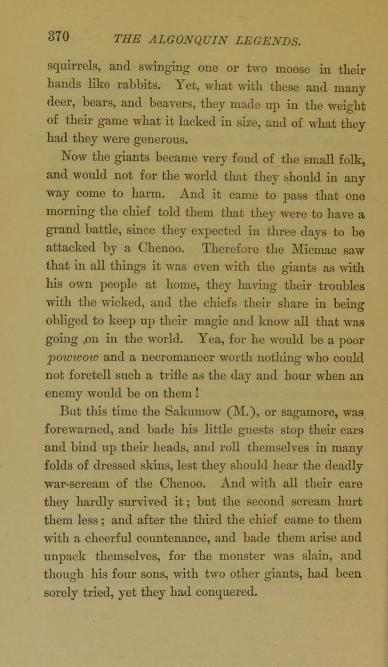 squirrels, and swinging one or two moose in their hands like rabbits. Yet, what with these and many deer, bears, and beavers, they made up in the weight of their game what it lacked in size, and of what they had they were generous. Now the giants became very fond of the small folk, and would not for the world that they should in any way come to harm. And it came to pass that one morning the chief told them that they were to have a grand battle, since they expected in three days to be attacked by a Clienoo. Therefore the Micmac saw that in all things it was even with the giants as with his own people at home, they having their troubles with the wicked, and the chiefs their share in being obliged to keep up their magic and know all that was going .on in the world. Yea, for lie would be a poor •powwow and a necromancer worth nothing who could not foretell such a trifle as the day and hour when an enemy would be on them ! But this time the Sakumow (M.), or sagamore, was forewarned, and bade his little guests stop their ears and bind up their heads, and roll themselves in many folds of dressed skins, lest they should hear the deadly war-scream of the Chenoo. And with all their care they hardly survived it; but the second scream hurt them less; and after the third the chief came to them with a cheerful countenance, and bade them arise and unpack themselves, for the monster was slain, and though his four sons, with two other giants, had been sorely tried, yet they had conquered.