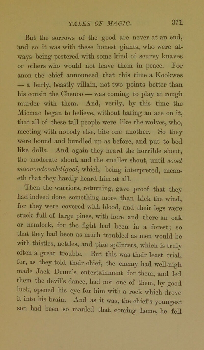 But the sorrows of the good are never at an end, and so it was with these honest giants, who were al- ways being pestered with some kind of scurvy knaves or others who would not leave them in peace. For anon the chief announced that this time a Ivoolcwes — a burly, beastly villain, not two points better than his cousin the Chenoo — was coming to play at rough murder with them. And, verily, by this time the Micmac began to believe, without bating an ace on it, that all of these tall people were like the wolves, who, meeting with nobody else, bite one another. So they were bound and bundled up as before, and put to bed like dolls. And again they heard the horrible shout, the moderate shout, and the smaller shout, until sooel moonoodooahcligool, which, being interpreted, mean- eth that they hardly heard him at all. Then the warriors, returning, gave proof that they had indeed done something more than kick the wind, for they were covered with blood, and their legs wei'e stuck full of large pines, with here and there an oak or hemlock, for the fight had been in a forest; so that they had been as much troubled as men would be with thistles, nettles, and pine splinters, which is truly often a great trouble. But this was their least trial, for, as they told their chief, the enemy had well-nigh made Jack Drum’s entertainment for them, and led them the devil’s dance, had not one of them, by good luck, opened his eye for him with a rock which drove it into his brain. And as it was, the chief’s youngest son had been so mauled that, coming home, he fell