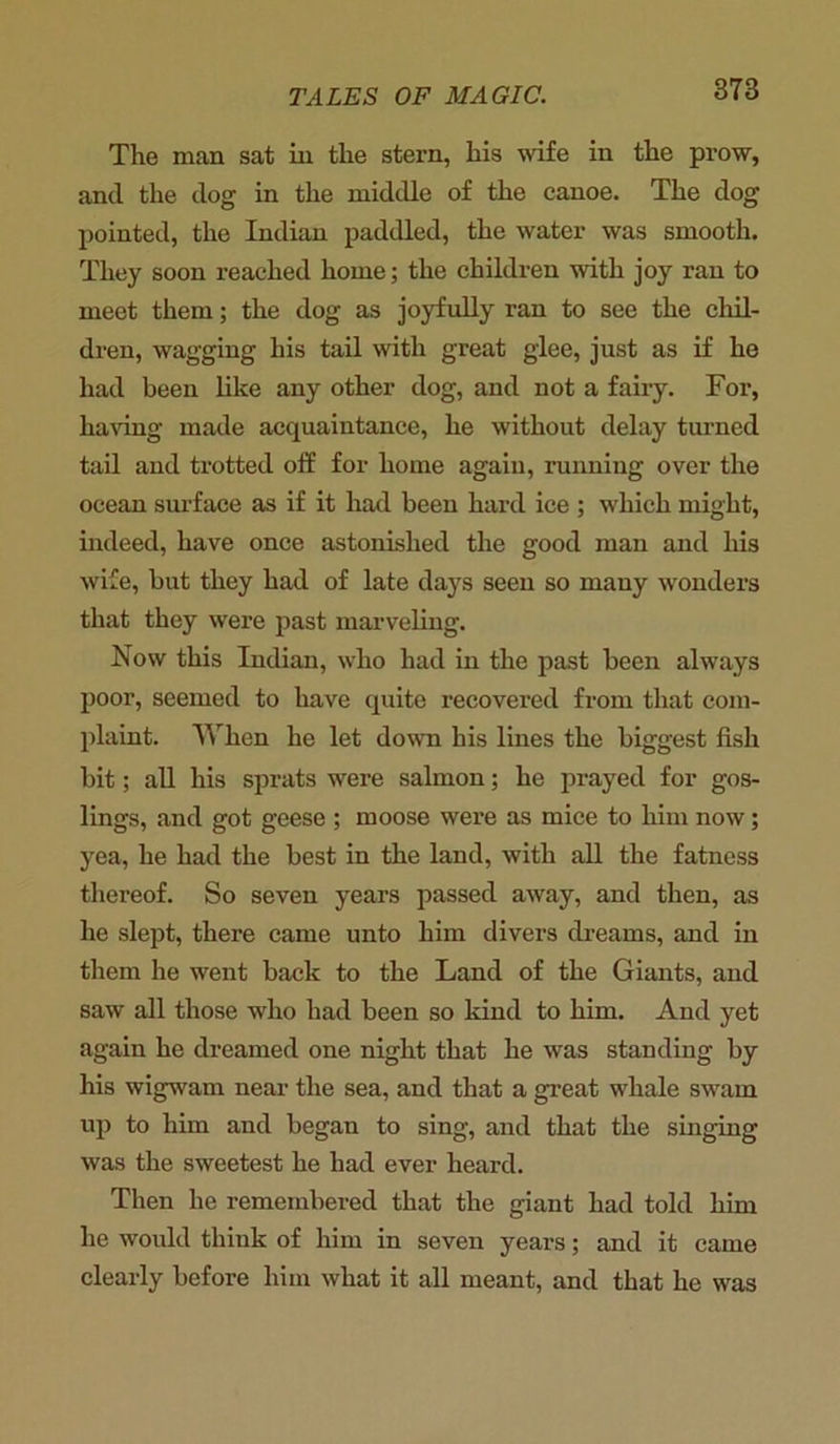 The man sat in the stern, his wife in the prow, and the dog in the middle of the canoe. The dog pointed, the Indian paddled, the water was smooth. They soon reached home; the children with joy ran to meet them; the dog as joyfully ran to see the chil- dren, wagging his tail with great glee, just as if he had been like any other dog, and not a fairy. For, having made acquaintance, he without delay turned tail and trotted off for home again, running over the ocean surface as if it had been hard ice ; which might, indeed, have once astonished the good man and his wife, but they had of late days seen so many wonders that they were past marveling. Now this Indian, who had in the past been always poor, seemed to have quite recovered from that com- plaint. When he let down his lines the biggest fish bit; all his sprats were salmon; he prayed for gos- lings, and got geese ; moose were as mice to him now; yea, he had the best in the land, with all the fatness thereof. So seven years passed away, and then, as he slept, there came unto him divers dreams, and in them he went back to the Land of the Giants, and saw all those who had been so kind to him. And yet again he dreamed one night that he was standing by his wigwam near the sea, and that a great whale swam up to him and began to sing, and that the singing was the sweetest he had ever heard. Then he remembered that the giant had told him he would think of him in seven years; and it came clearly before him what it all meant, and that he was