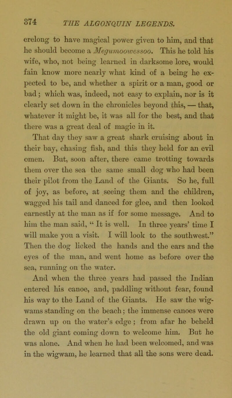 erelong to have magical power given to him, and that he should become a Jfegumoowessoo. This he told his wife, who, not being learned in darksome lore, would fain know more nearly what land of a being he ex- pected to be, and whether a spirit or a man, good or bad; which was, indeed, not easy to explain, nor is it clearly set down in the chronicles beyond this, — that, whatever it might be, it was all for the best, and that there was a great deal of magic in it. That day they saw a great shark cruising about in their bay, chasing fish, and this they held for an evil omen. But, soon after, there came trotting towards them over the sea the same small dog who had been their pilot from the Land of the Giants. So he, full of joy, as before, at seeing them and the children, wagged his tail and danced for glee, and then looked earnestly at the man as if for some message. And to him the man said, “ It is well. In three years’ time I will make you a visit. I will look to the southwest.” Then the dog licked the hands and the ears and the eyes of the man, and went home as before over the sea, running on the water. And when the three years had passed the Indian entered his canoe, and, paddling without fear, found his way to the Land of the Giants. He saw the wig- wams standing on the beach; the immense canoes were drawn up on the water’s edge; from afar he beheld the old giant coming down to welcome him. But he was alone. And when he had been welcomed, and was in the wigwam, he learned that all the sons were dead.