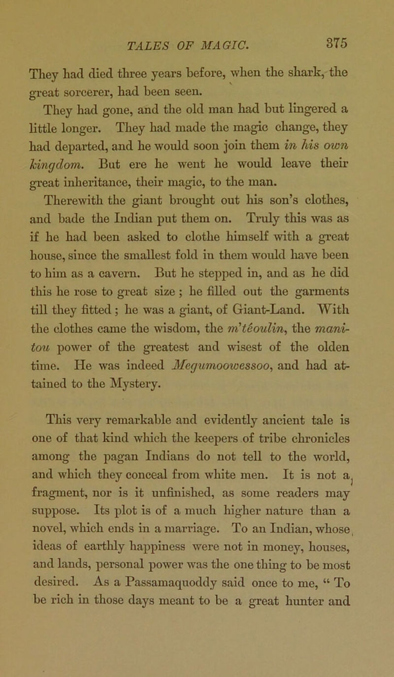 They had died three years before, when the shark, the great sorcerer, had been seen. They had gone, and the old man had but lingered a little longer. They had made the magic change, they had departed, and he would soon join them in his own kingdom. But ere he went he would leave their great inheritance, their magic, to the man. Therewith the giant brought out his son’s clothes, and bade the Indian put them on. Truly this was as if he had been asked to clothe himself -with a great house, since the smallest fold in them would have been to him as a cavern. But he stepped in, and as he did this he rose to great size ; he filled out the garments till they fitted ; he was a giant, of Giant-Land. With the clothes came the wisdom, the m'teoulin, the mani- tou power of the greatest and wisest of the olden time. He was indeed Megumoowessoo, and had at- tained to the Mystery. This very remarkable and evidently ancient tale is one of that kind which the keepers of tribe chronicles among the pagan Indians do not tell to the world, and which they conceal from white men. It is not a, fragment, nor is it unfinished, as some readers may suppose. Its plot is of a much higher nature than a novel, which ends in a marriage. To an Indian, whose ideas of earthly happiness were not in money, houses, and lands, personal power was the one thing to be most desired. As a Passamaquoddy said once to me, “ To be rich in those days meant to be a great hunter and
