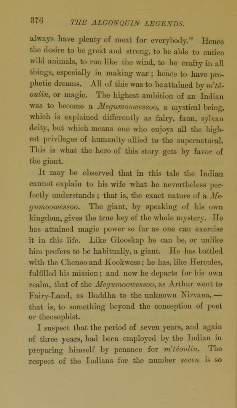 always have plenty of meat for everybody.” Hence the desire to he great and strong, to be able to entice wild animals, to run like the wind, to be crafty in all things, especially in making war; lienee to have pro- phetic dreams. All of this was to be attained by m'te- oulin, or magic. The highest ambition of an Indian was to become a 3Tegumoowessoo, a mystical being, which is explained differently as fairy, faun, sylvan deity, but which means one who enjoys all the high- est privileges of humanity allied to the supernatural. This is what the hero of this story gets by favor of the giant. It may be observed that in this tale the Indian cannot explain to his wife what he nevertheless per- fectly understands ; that is, the exact nature of a Me- gumoowessoo. The giant, by speaking of his own kingdom, gives the true key of the whole mystery. He has attained magic power so far as one can exercise it in this life. Like Glooskap he can be, or unlike him prefers to be habitually, a giant. He has battled with the Chenoo and Kookwess; he has, like Hercules, fulfilled his mission; and now he departs for his own realm, that of the Megumoowessoo, as Arthur went to Fairy-Land, as Buddha to the unknown Nirvana, — that is, to something beyond the conception of poet or tlieosophist. I suspect that the period of seven years, and again of three years, had been employed by the Indian in preparing himself by penance for m'teoulin. The respect of the Indians for the number seven is so