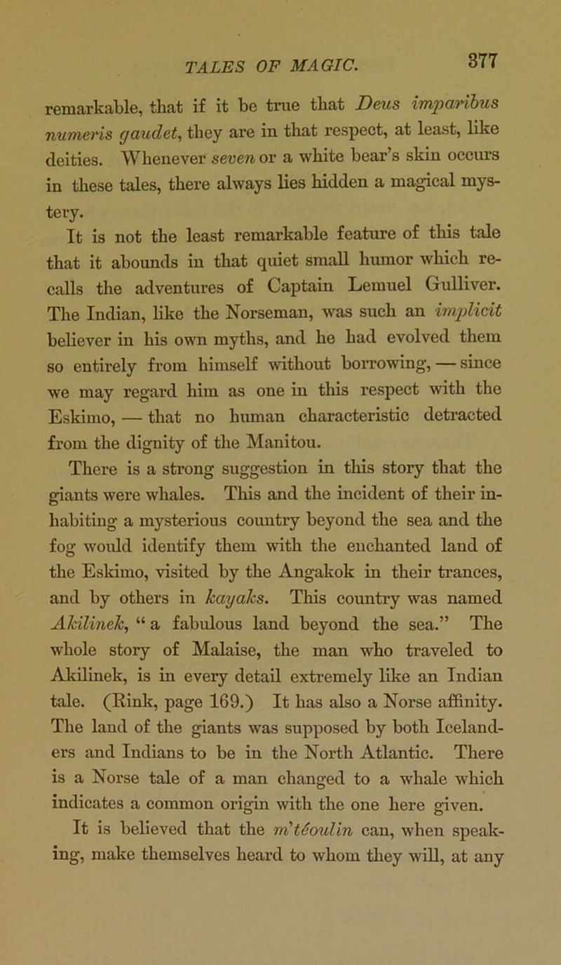 remarkable, that if it be true that Deus imparibus numeris yaudet, they are in that respect, at least, like deities. Whenever seven or a white bear’s skin occurs in these tales, there always lies hidden a magical mys- tery. It is not the least remarkable feature of this tale that it abounds in that quiet small humor which re- calls the adventures of Captain Lemuel Gulliver. The Indian, like the Norseman, was such an implicit believer in his own myths, and he had evolved them so entirely from himself without borrowing, — since we may regard him as one in this respect with the Eskimo, — that no human characteristic detracted from the dignity of the Manitou. There is a strong suggestion in this story that the giants were whales. This and the incident of their in- habiting a mysterious country beyond the sea and the fog would identify them with the enchanted laud of the Eskimo, visited by the Angakok in their trances, and by others in kayaks. This country was named Ahilinek, “ a fabulous land beyond the sea.” The whole story of Malaise, the man who traveled to Akilinek, is in every detail extremely like an Indian tale. (Rink, page 169.) It has also a Norse affinity. The land of the giants was supposed by both Iceland- ers and Indians to be in the North Atlantic. There is a Norse tale of a man changed to a whale which indicates a common origin with the one here given. It is believed that the m'tSoulin can, when speak- ing, make themselves heard to whom they will, at any