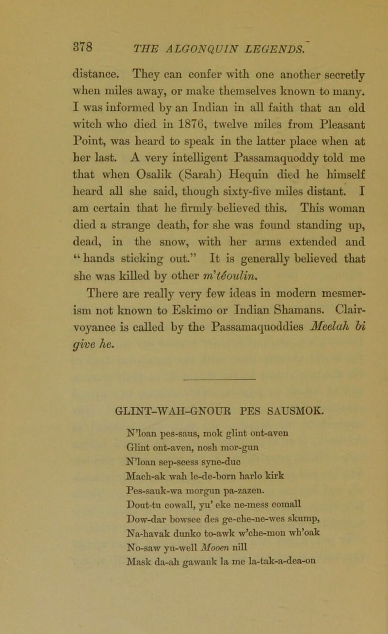 distance. They can confer with one another secretly when miles away, or make themselves known to many. I was informed by an Indian in all faith that an old witch who died in 1876, twelve miles from Pleasant Point, was heard to speak in the latter place when at her last. A very intelligent Passamaquoddy told me that when Osalik (Sarah) Iiequin died he himself heard all she said, though sixty-five miles distant. I am certain that he firmly believed this. This woman died a strange death, for she was found standing up, dead, in the snow, with her arms extended and “ hands sticking out.” It is generally believed that she was killed by other m'tSoulin. There are really very few ideas in modern mesmer- ism not known to Eskimo or Indian Shamans. Clair- voyance is called by the Passamaquoddies Mcelali hi give he. GLINT-WAII-GNOUR PES SAUSMOK. N’loan pes-saus, mok glint ont-aven Glint ont-aven, nosh mor-gun N’loan sep-scess syne-duc Mach-ak wah le-de-bom harlo kirk Pes-sank-wa morgun pa-zazen. Dout-tu eowall, yu’ eke ne-mess comall Dow-dar bowsee des ge-ehe-ne-wes skump, Na-liavak dunko to-awlc w’elie-mon wk’oak No-saw yn-well Mooen nill Mask da-ali gawank la me la-tak-a-dea-on