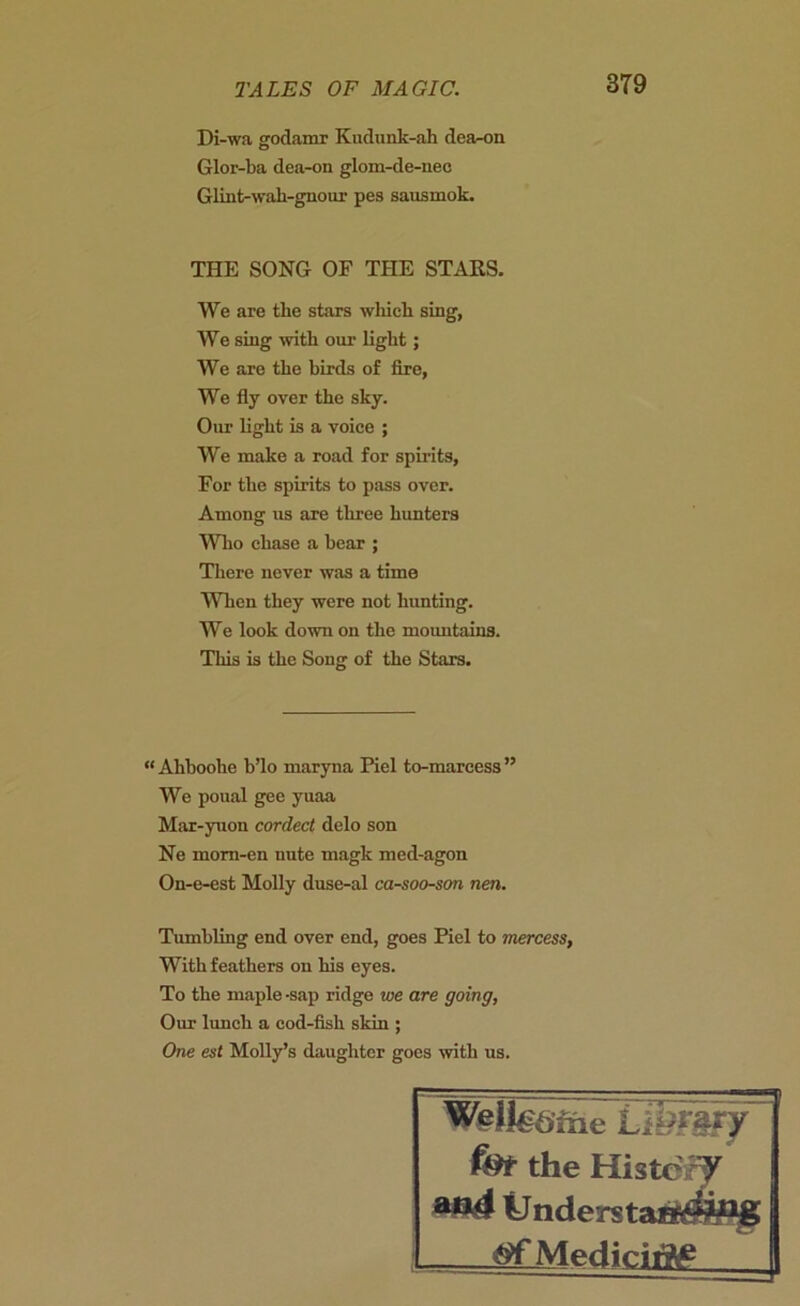 Di-wa godamr Kudunk-ah dea-on Glor-ba dea-on glom-de-uee Glint-wah-gnour pes sausmok. THE SONG OF THE STARS. We are the stars which sing, We sing with our light; We are the birds of fire, We fly over the sky. Our light is a voice ; We make a road for spirits, For the spirits to pass over. Among us are three hunters Who chase a bear ; There never was a time When they were not hunting. We look down on the mountains. This is the Song of the Stars. “ Ahboohe b’lo maryna Piel to-marcess ” We poual gee yuaa Mar-yuon corded delo son Ne mom-en nute magk med-agon On-e-est Molly duse-al ca-soo-son nen. Tumbling end over end, goes Piel to mercess, With feathers on his eyes. To the maple -sap ridge we are going, Our lunch a cod-fish skin ; One est Molly’s daughter goes with us. W#ll€6ine f&t the HistcW ilnderstaa^^g Mediciflg