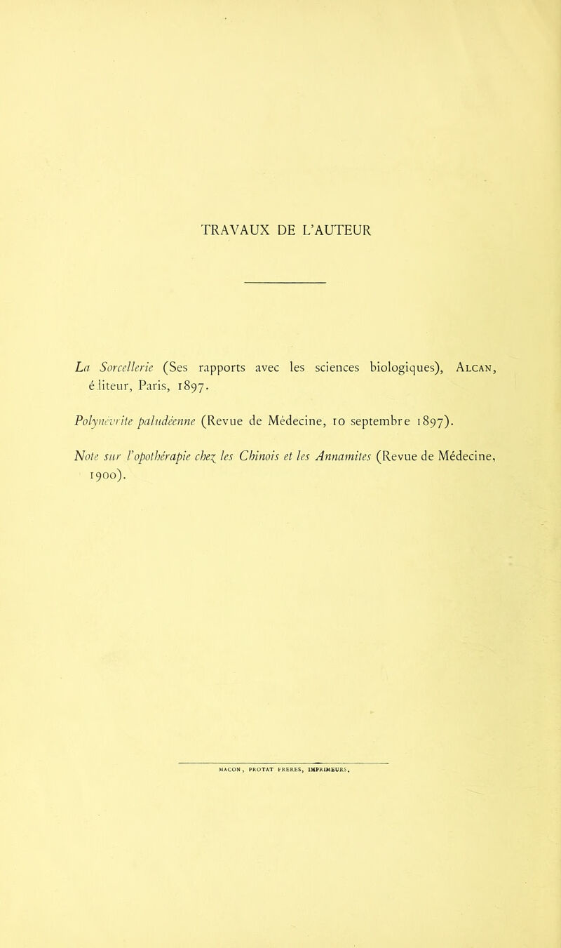 TRAVAUX DE L’AUTEUR La Sorcellerie (Ses rapports avec les sciences biologiques), Alcan, éliteur, Paris, 1897. Polynévrite paludéenne (Revue de Médecine, ro septembre 1897). Note sur l’opothérapie che1 les Chinois et les Annamites (Revue de Médecine, 1900). MACON, PROTAT FRERES, IMPRIMEURS.
