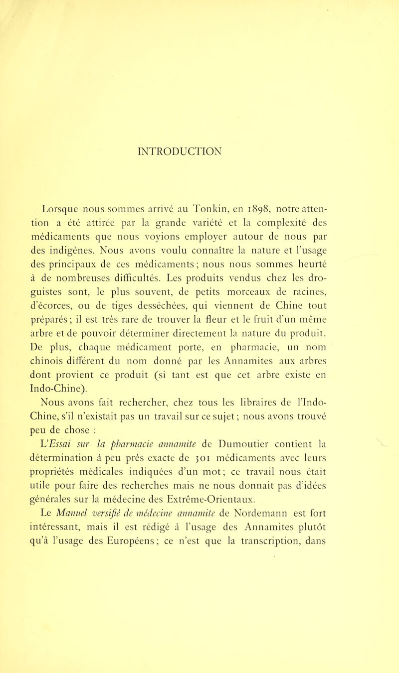 INTRODUCTION Lorsque nous sommes arrivé au Tonkin, en 1898, notre atten- tion a été attirée par la grande variété et la complexité des médicaments que nous voyions employer autour de nous par des indigènes. Nous avons voulu connaître la nature et l’usage des principaux de ces médicaments ; nous nous sommes heurté à de nombreuses difficultés. Les produits vendus chez les dro- guistes sont, le plus souvent, de petits morceaux de racines, d’écorces, ou de tiges desséchées, qui viennent de Chine tout préparés ; il est très rare de trouver la fleur et le fruit d’un même arbre et de pouvoir déterminer directement la nature du produit. De plus, chaque médicament porte, en pharmacie, un nom chinois différent du nom donné par les Annamites aux arbres dont provient ce produit (si tant est que cet arbre existe en Indo-Chine). Nous avons fait rechercher, chez tous les libraires de l’Indo- Chine, s’il n’existait pas un travail sur ce sujet ; nous avons trouvé peu de chose : U Essai sur la pharmacie annamite de Dumoutier contient la détermination à peu près exacte de 301 médicaments avec leurs propriétés médicales indiquées d’un mot; ce travail nous était utile pour faire des recherches mais ne nous donnait pas d’idées générales sur la médecine des Extrême-Orientaux. Le Manuel versifié de médecine annamite de Nordemann est fort intéressant, mais il est rédigé à l’usage des Annamites plutôt qu’à l’usage des Européens ; ce n’est que la transcription, dans