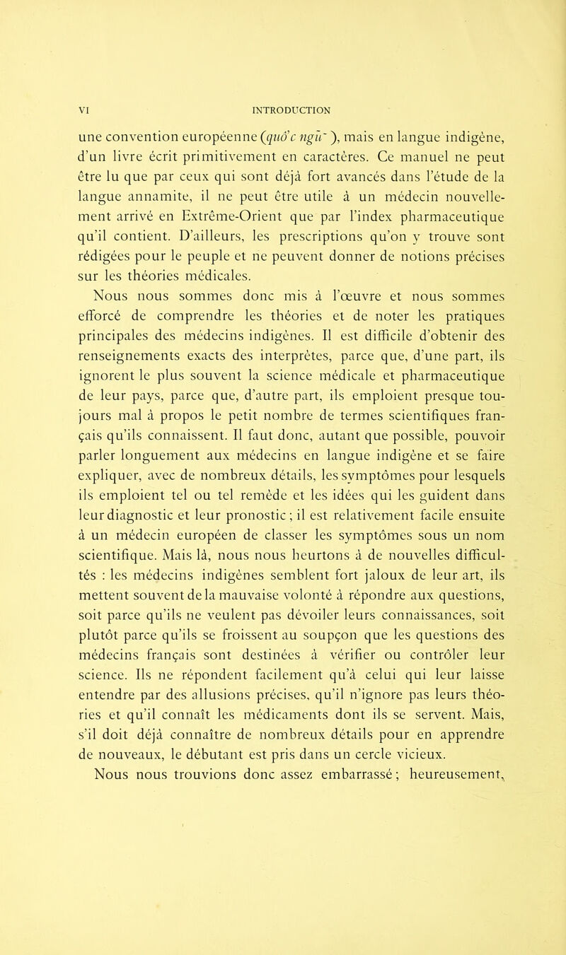 une convention européenne (quoc ngïf ), mais en langue indigène, d’un livre écrit primitivement en caractères. Ce manuel ne peut être lu que par ceux qui sont déjà fort avancés dans l’étude de la langue annamite, il ne peut être utile à un médecin nouvelle- ment arrivé en Extrême-Orient que par l’index pharmaceutique qu’il contient. D’ailleurs, les prescriptions qu’on y trouve sont rédigées pour le peuple et ne peuvent donner de notions précises sur les théories médicales. Nous nous sommes donc mis à l’œuvre et nous sommes efforcé de comprendre les théories et de noter les pratiques principales des médecins indigènes. Il est difficile d’obtenir des renseignements exacts des interprètes, parce que, d’une part, ils ignorent le plus souvent la science médicale et pharmaceutique de leur pays, parce que, d’autre part, ils emploient presque tou- jours mal à propos le petit nombre de termes scientifiques fran- çais qu’ils connaissent. Il faut donc, autant que possible, pouvoir parler longuement aux médecins en langue indigène et se faire expliquer, avec de nombreux détails, les symptômes pour lesquels ils emploient tel ou tel remède et les idées qui les guident dans leur diagnostic et leur pronostic; il est relativement facile ensuite à un médecin européen de classer les symptômes sous un nom scientifique. Mais là, nous nous heurtons à de nouvelles difficul- tés : les médecins indigènes semblent fort jaloux de leur art, ils mettent souvent de la mauvaise volonté à répondre aux questions, soit parce qu’ils ne veulent pas dévoiler leurs connaissances, soit plutôt parce qu’ils se froissent au soupçon que les questions des médecins français sont destinées à vérifier ou contrôler leur science. Ils ne répondent facilement qu’à celui qui leur laisse entendre par des allusions précises, qu’il n’ignore pas leurs théo- ries et qu’il connaît les médicaments dont ils se servent. Mais, s’il doit déjà connaître de nombreux détails pour en apprendre de nouveaux, le débutant est pris dans un cercle vicieux. Nous nous trouvions donc assez embarrassé ; heureusement.