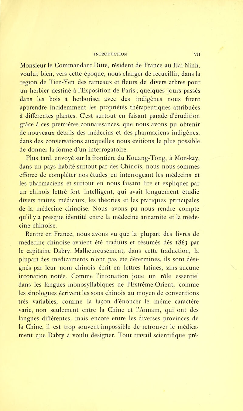 Monsieur le Commandant Ditte, résident de France au Hai-Ninh. voulut bien, vers cette époque, nous charger de recueillir, dans la région de Tien-Yen des rameaux et fleurs de divers arbres pour un herbier destiné à l’Exposition de Paris ; quelques jours passés dans les bois à herboriser avec des indigènes nous firent apprendre incidemment les propriétés thérapeutiques attribuées à différentes plantes. C’est surtout en faisant parade d’érudition grâce à ces premières connaissances, que nous avons pu obtenir de nouveaux détails des médecins et des pharmaciens indigènes, dans des conversations auxquelles nous évitions le plus possible de donner la forme d’un interrogatoire. Plus tard, envoyé sur la frontière du Kouang-Tong, à Mon-kay, dans un pays habité surtout par des Chinois, nous nous sommes efforcé de compléter nos études en interrogeant les médecins et les pharmaciens et surtout en nous faisant lire et expliquer par un chinois lettré fort intelligent, qui avait longuement étudié divers traités médicaux, les théories et les pratiques principales de la médecine chinoise. Nous avons pu nous rendre compte qu’il y a presque identité entre la médecine annamite et la méde- cine chinoise. Rentré en France, nous avons vu que la plupart des livres de médecine chinoise avaient été traduits et résumés dès 1863 par le capitaine Dabry. Malheureusement, dans cette traduction, la plupart des médicaments n’ont pas été déterminés, ils sont dési- gnés par leur nom chinois écrit en lettres latines, sans aucune intonation notée. Comme l’intonation joue un rôle essentiel dans les langues monosyllabiques de l’Extrême-Orient, comme les sinologues écrivent les sons chinois au moyen de conventions très variables, comme la façon d’énoncer le même caractère varie, non seulement entre la Chine et l’Annam, qui ont des langues différentes, mais encore entre les diverses provinces de la Chine, il est trop souvent impossible de retrouver le médica- ment que Dabry a voulu désigner. Tout travail scientifique pré-