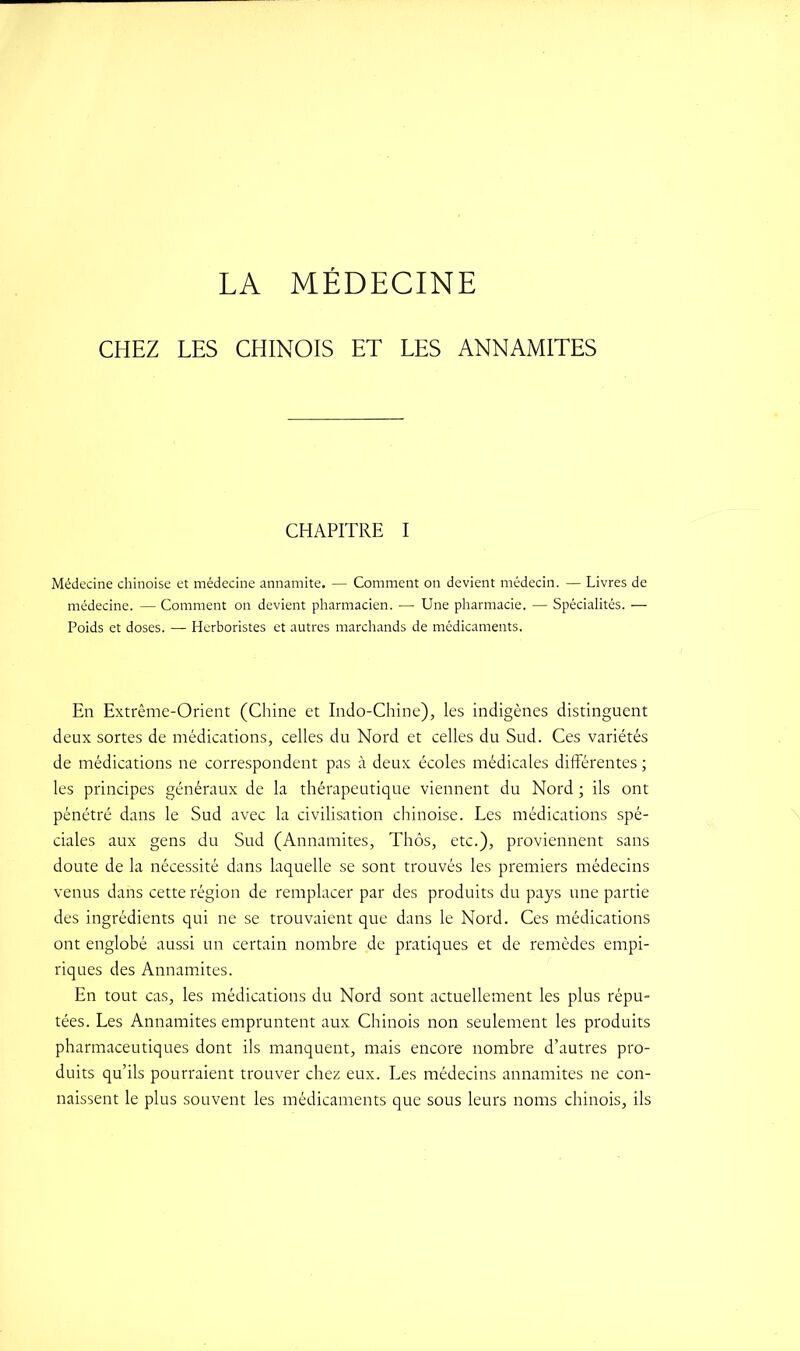 LA MÉDECINE CHEZ LES CHINOIS ET LES ANNAMITES CHAPITRE I Médecine chinoise et médecine annamite. — Comment on devient médecin. — Livres de médecine. — Comment on devient pharmacien. — Une pharmacie. — Spécialités. — Poids et doses. — Herboristes et autres marchands de médicaments. En Extrême-Orient (Chine et Indo-Chine), les indigènes distinguent deux sortes de médications, celles du Nord et celles du Sud. Ces variétés de médications ne correspondent pas à deux écoles médicales différentes ; les principes généraux de la thérapeutique viennent du Nord ; ils ont pénétré dans le Sud avec la civilisation chinoise. Les médications spé- ciales aux gens du Sud (Annamites, Thôs, etc.), proviennent sans doute de la nécessité dans laquelle se sont trouvés les premiers médecins venus dans cette région de remplacer par des produits du pays une partie des ingrédients qui ne se trouvaient que dans le Nord. Ces médications ont englobé aussi un certain nombre de pratiques et de remèdes empi- riques des Annamites. En tout cas, les médications du Nord sont actuellement les plus répu- tées. Les Annamites empruntent aux Chinois non seulement les produits pharmaceutiques dont ils manquent, mais encore nombre d’autres pro- duits qu’ils pourraient trouver chez eux. Les médecins annamites ne con- naissent le plus souvent les médicaments que sous leurs noms chinois, ils