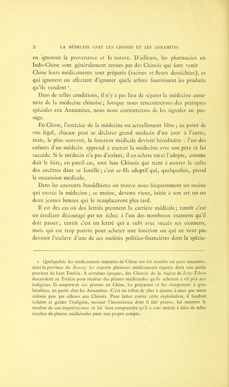 en ignorent la provenance et la nature. D’ailleurs, les pharmacies en Indo-Chine sont généralement tenues par des Chinois qui font venir Chine leurs médicaments tout préparés (racines et fleurs desséchées), et qui ignorent ou affectent d’ignorer quels arbres fournissent les produits qu’ils vendentï. Dans de telles conditions, il n’y a pas lieu de séparer la médecine anna- mite de la médecine chinoise ; lorsque nous rencontrerons des pratiques spéciales aux Annamites, nous nous contenterons de les signaler au pas- sage. En Chine, l’exercice de la médecine est actuellement libre ; au point de vue légal, chacun peut se déclarer grand médecin d’un jour à l’autre, mais, le plus souvent, la fonction médicale devient héréditaire : l’un des enfants d’un médecin apprend à exercer la médecine avec son père et lui succède. Si le médecin n’a pas d’enfant, il en achète un et l’adopte, comme doit le faire, en pareil cas, tout bon Chinois qui tient à assurer le culte des ancêtres dans sa famille ; c’est ce fils adoptif qui, quelquefois, prend la succession médicale. Dans les couvents bouddhistes on trouve assez fréquemment un moine qui exerce la médecine ; ce moine, devenu vieux, initie à son art un ou deux jeunes bonzes qui le remplaceront plus tard. Il est des cas où des lettrés prennent la carrière médicale ; tantôt c’est un étudiant découragé par un échec à l’un des nombreux examens qu’il doit passer; tantôt c’est un lettré qui a subi avec succès ses examens, mais qui est trop pauvre pour acheter une fonction ou qui ne veut pas devenir l’esclave d’une de ces sociétés politico-financières dont la spécia- i. Quelquefois les médicaments importés de Chine ont été récoltés en pays annamite; ainsi la province du Konang Sei exporte plusieurs médicaments réputés dont une partie provient du haut Tonkin. A certaines époques, des Chinois de la région de Long-Tcheou descendent au Tonkin pour récolter des plantes médicinales qu’ils achètent à vil prix aux indigènes. Ils emportent ces plantes en Chine, les préparent et les réexportent à gros bénéfices, en partie chez les Annamites. C’est un tribut de plus à ajouter à ceux que notre colonie paie par ailleurs aux Chinois. Pour lutter contre cette exploitation, il faudrait éclairer et guider l’indigène, secouer l’insouciance dont il fait preuve, lui montrer le résultat de son imprévoyance et lui faire comprendre qu’il a tout intérêt à faire de telles récoltes de plantes médicinales pour son propre compte.