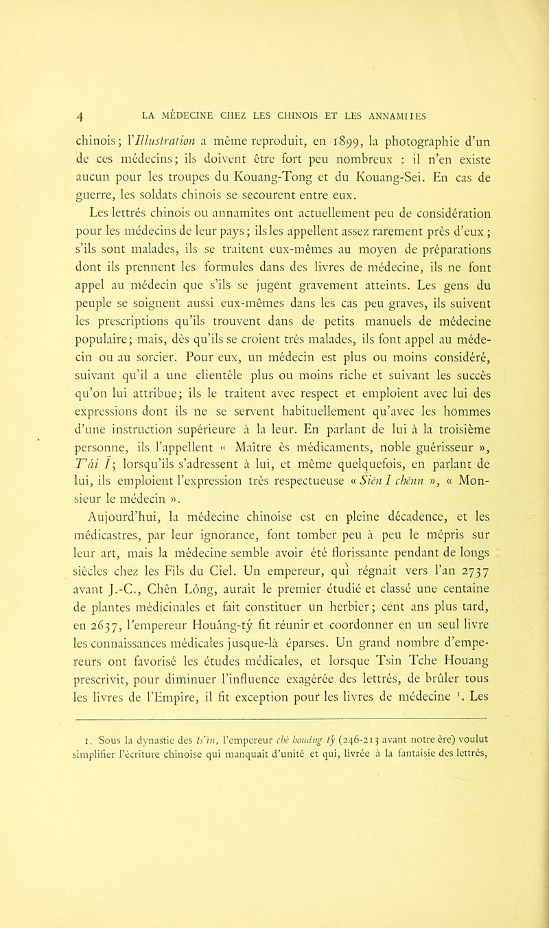 chinois; Y Illustration a même reproduit, en 1899, la photographie d’un de ces médecins; ils doivent être fort peu nombreux : il n’en existe aucun pour les troupes du Kouang-Tong et du Kouang-Sei. En cas de guerre, les soldats chinois se secourent entre eux. Les lettrés chinois ou annamites ont actuellement peu de considération pour les médecins de leur pays ; ils les appellent assez rarement près d’eux ; s’ils sont malades, ils se traitent eux-mêmes au moyen de préparations dont ils prennent les formules dans des livres de médecine, ils ne font appel au médecin que s’ils se jugent gravement atteints. Les gens du peuple se soignent aussi eux-mêmes dans les cas peu graves, ils suivent les prescriptions qu’ils trouvent dans de petits manuels de médecine populaire; mais, dès qu’ils se croient très malades, ils font appel au méde- cin ou au sorcier. Pour eux, un médecin est plus ou moins considéré, suivant qu’il a une clientèle plus ou moins riche et suivant les succès qu’on lui attribue; ils le traitent avec respect et emploient avec lui des expressions dont ils ne se servent habituellement qu’avec les hommes d’une instruction supérieure à la leur. En parlant de lui à la troisième personne, ils l’appellent « Maître ès médicaments, noble guérisseur », T’âi ï; lorsqu’ils s’adressent à lui, et même quelquefois, en parlant de lui, ils emploient l’expression très respectueuse « Sien I chènn », « Mon- sieur le médecin ». Aujourd’hui, la médecine chinoise est en pleine décadence, et les médicastres, par leur ignorance, font tomber peu à peu le mépris sur leur art, mais la médecine semble avoir été florissante pendant de longs siècles chez les Fils du Ciel. Un empereur, qui régnait vers l’an 2737 avant J.-C., Chên Long, aurait le premier étudié et classé une centaine de plantes médicinales et fait constituer un herbier ; cent ans plus tard, en 2637, l’empereur Houâng-tÿ fit réunir et coordonner en un seul livre les connaissances médicales jusque-là éparses. Un grand nombre d’empe- reurs ont favorisé les études médicales, et lorsque Tsin Tche Houang prescrivit, pour diminuer l’influence exagérée des lettrés, de brûler tous les livres de l’Empire, il fit exception pour les livres de médecine \ Les 1. Sous la dynastie des ts'in, l’empereur chè houâng ty (246-213 avant notre ère) voulut simplifier l’écriture chinoise qui manquait d’unité et qui, livrée à la fantaisie des lettrés,
