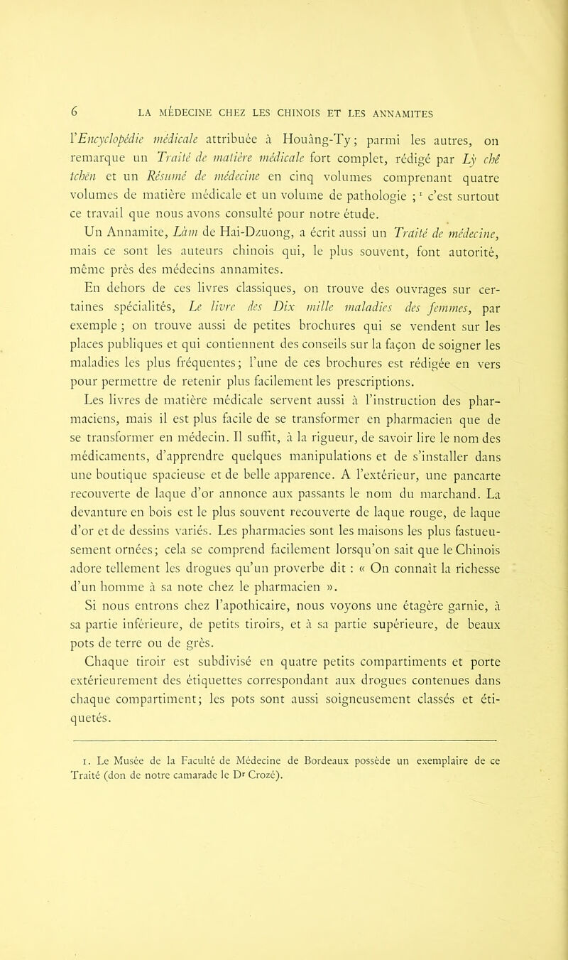 Y Encyclopédie médicale attribuée à Houâng-Ty; parmi les autres, on remarque un Traité de matière médicale fort complet, rédigé par Ly chê tchên et un Résumé de médecine en cinq volumes comprenant quatre volumes de matière médicale et un volume de pathologie ;1 c’est surtout ce travail que nous avons consulté pour notre étude. Un Annamite, Làm de Hai-Dzuong, a écrit aussi un Traité de médecine, mais ce sont les auteurs chinois qui, le plus souvent, font autorité, même près des médecins annamites. En dehors de ces livres classiques, on trouve des ouvrages sur cer- taines spécialités, Le livre des Dix mille maladies des femmes, par exemple ; on trouve aussi de petites brochures qui se vendent sur les places publiques et qui contiennent des conseils sur la façon de soigner les maladies les plus fréquentes; l’une de ces brochures est rédigée en vers pour permettre de retenir plus facilement les prescriptions. Les livres de matière médicale servent aussi à l’instruction des phar- maciens, mais il est plus facile de se transformer en pharmacien que de se transformer en médecin. Il suffit, à la rigueur, de savoir lire le nom des médicaments, d’apprendre quelques manipulations et de s’installer dans une boutique spacieuse et de belle apparence. A l’extérieur, une pancarte recouverte de laque d’or annonce aux passants le nom du marchand. La devanture en bois est le plus souvent recouverte de laque rouge, de laque d’or et de dessins variés. Les pharmacies sont les maisons les plus fastueu- sement ornées; cela se comprend facilement lorsqu’on sait que le Chinois adore tellement les drogues qu’un proverbe dit : « On connaît la richesse d’un homme à sa note chez le pharmacien ». Si nous entrons chez l’apothicaire, nous voyons une étagère garnie, à sa partie inférieure, de petits tiroirs, et à sa partie supérieure, de beaux pots de terre ou de grès. Chaque tiroir est subdivisé en quatre petits compartiments et porte extérieurement des étiquettes correspondant aux drogues contenues dans chaque compartiment; les pots sont aussi soigneusement classés et éti- quetés. i. Le Musée de la Faculté de Médecine de Bordeaux possède un exemplaire de ce Traité (don de notre camarade le Dr Crozé).
