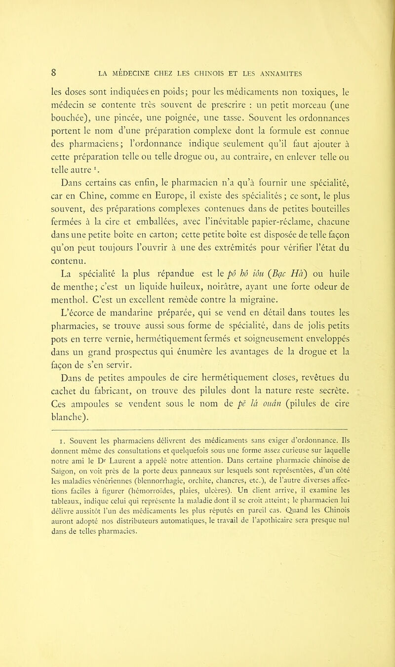 les doses sont indiquées en poids ; pour les médicaments non toxiques, le médecin se contente très souvent de prescrire : un petit morceau (une bouchée), une pincée, une poignée, une tasse. Souvent les ordonnances portent le nom d’une préparation complexe dont la formule est connue des pharmaciens; l’ordonnance indique seulement qu’il faut ajouter à cette préparation telle ou telle drogue ou, au contraire, en enlever telle ou telle autre r. Dans certains cas enfin, le pharmacien n’a qu’à fournir une spécialité, car en Chine, comme en Europe, il existe des spécialités ; ce sont, le plus souvent, des préparations complexes contenues dans de petites bouteilles fermées à la cire et emballées, avec l’inévitable papier-réclame, chacune dans une petite boîte en carton; cette petite boîte est disposée de telle façon qu’on peut toujours l’ouvrir à une des extrémités pour vérifier l’état du contenu. La spécialité la plus répandue est le pô hô iôu (Bac Ha) ou huile de menthe; c’est un liquide huileux, noirâtre, ayant une forte odeur de menthol. C’est un excellent remède contre la migraine. L’écorce de mandarine préparée, qui se vend en détail dans toutes les pharmacies, se trouve aussi sous forme de spécialité, dans de jolis petits pots en terre vernie, hermétiquement fermés et soigneusement enveloppés dans un grand prospectus qui énumère les avantages de la drogue et la façon de s’en servir. Dans de petites ampoules de cire hermétiquement closes, revêtues du cachet du fabricant, on trouve des pilules dont la nature reste secrète. Ces ampoules se vendent sous le nom de pë là ouân (pilules de cire blanche). i. Souvent les pharmaciens délivrent des médicaments sans exiger d’ordonnance. Ils donnent même des consultations et quelquefois sous une forme assez curieuse sur laquelle notre ami le Dr Laurent a appelé notre attention. Dans certaine pharmacie chinoise de Saigon, on voit près de la porte deux panneaux sur lesquels sont représentées, d’un côté les maladies vénériennes (blennorrhagie, orchite, chancres, etc.), de l’autre diverses affec- tions faciles à figurer (hémorroïdes, plaies, ulcères). Un client arrive, il examine les tableaux, indique celui qui représente la maladie dont il se croit atteint; le pharmacien lui délivre aussitôt l’un des médicaments les plus réputés en pareil cas. Quand les Chinois auront adopté nos distributeurs automatiques, le travail de l’apothicaire sera presque nul dans de telles pharmacies.