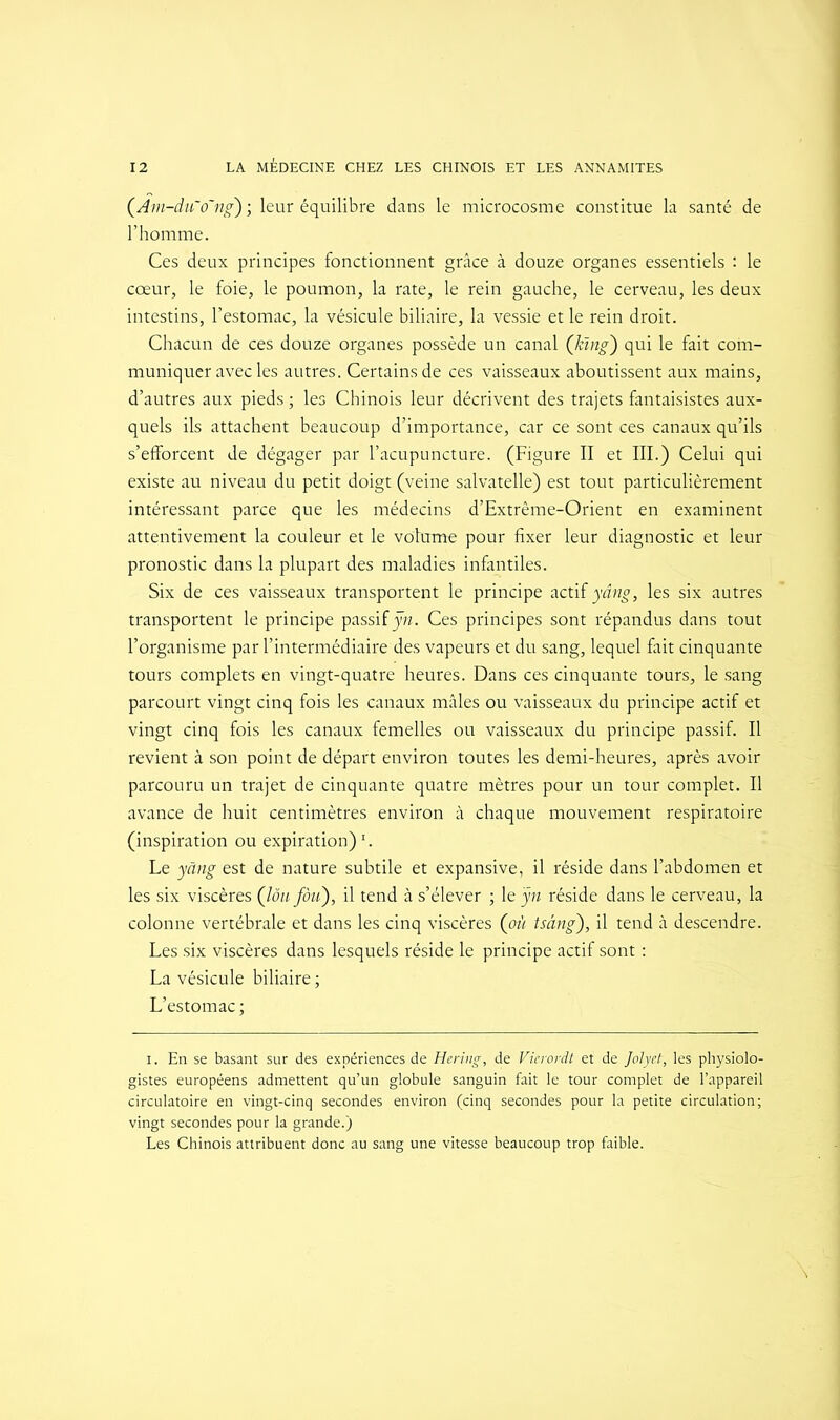 (.Am-du'o~ng) ; leur équilibre dans le microcosme constitue la santé de l’homme. Ces deux principes fonctionnent grâce à douze organes essentiels : le cœur, le foie, le poumon, la rate, le rein gauche, le cerveau, les deux intestins, l’estomac, la vésicule biliaire, la vessie et le rein droit. Chacun de ces douze organes possède un canal ([kïng) qui le fait com- muniquer avec les autres. Certains de ces vaisseaux aboutissent aux mains, d’autres aux pieds ; les Chinois leur décrivent des trajets fantaisistes aux- quels ils attachent beaucoup d’importance, car ce sont ces canaux qu’ils s’efforcent de dégager par l’acupuncture. (Figure II et III.) Celui qui existe au niveau du petit doigt (veine salvatelle) est tout particulièrement intéressant parce que les médecins d’Extrême-Orient en examinent attentivement la couleur et le volume pour fixer leur diagnostic et leur pronostic dans la plupart des maladies infantiles. Six de ces vaisseaux transportent le principe actif yâng, les six autres transportent le principe passif ÿn. Ces principes sont répandus dans tout l’organisme par l’intermédiaire des vapeurs et du sang, lequel fait cinquante tours complets en vingt-quatre heures. Dans ces cinquante tours, le sang parcourt vingt cinq fois les canaux mâles ou vaisseaux du principe actif et vingt cinq fois les canaux femelles ou vaisseaux du principe passif. Il revient à son point de départ environ toutes les demi-heures, après avoir parcouru un trajet de cinquante quatre mètres pour un tour complet. Il avance de huit centimètres environ à chaque mouvement respiratoire (inspiration ou expiration)I. Le yâng est de nature subtile et expansive, il réside dans l’abdomen et les six viscères (lôu fou), il tend à s’élever ; le ÿn réside dans le cerveau, la colonne vertébrale et dans les cinq viscères (où tsâng), il tend à descendre. Les six viscères dans lesquels réside le principe actif sont : La vésicule biliaire ; L’estomac ; i. En se basant sur des expériences de Hering, de Vicrordt et de Joly et, les physiolo- gistes européens admettent qu’un globule sanguin fait le tour complet de l’appareil circulatoire en vingt-cinq secondes environ (cinq secondes pour la petite circulation; vingt secondes pour la grande.) Les Chinois attribuent donc au sang une vitesse beaucoup trop faible.