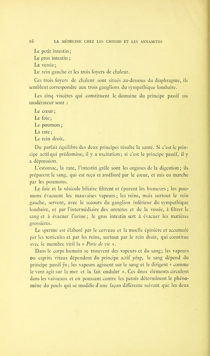 Le petit intestin ; Le gros intestin ; La vessie; Le rein gauche et les trois foyers de chaleur. Ces trois foyers de chaleur sont situés au-dessous du diaphragme, ils semblent correspondre aux trois ganglions du sympathique lombaire. Les cinq viscères qui constituent le domaine du principe passif ou modérateur sont : Le cœur; Le foie; Le poumon ; La rate ; Le rein droit. Du parfait équilibre des deux principes résulte la santé. Si c’est le prin- cipe actif qui prédomine, il .y a excitation; si c’est le principe passif, il y a dépression. L’estomac, la rate, l’intestin grêle sont les organes de la digestion ; ils préparent le sang, qui est reçu et amélioré par le cœur, et mis en marche par les poumons. Le foie et la vésicule biliaire filtrent et épurent les humeurs ; les pou- mons évacuent les mauvaises vapeurs ; les reins, mais surtout le rein gauche, servent, avec le secours du ganglion inférieur du sympathique lombaire, et par l’intermédiaire des uretères et de la vessie, à filtrer le sang et à évacuer l’urine ; le gros intestin sert à évacuer les matières grossières. Le sperme est élaboré par le cerveau et la moelle épinière et accumulé par les testicules et par les reins, surtout par le rein droit, qui constitue avec le membre viril la « Porte de vie ». Dans le corps humain se trouvent des vapeurs et du sang; les vapeurs ou esprits vitaux dépendent du principe actif yâng, le sang dépend du principe passif ÿn; les vapeurs agissent sur le sang et le dirigent « comme le vent agit sur la mer et la fait onduler ». Ces deux éléments circulent dans les vaisseaux et en poussant contre les parois déterminent le phéno- mène du pouls qui se modifie d’une façon différente suivant que les deux