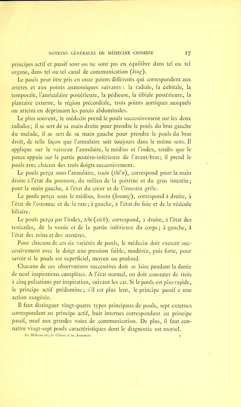 principes actif et passif sont ou ne sont pas en équilibre dans tel ou tel organe, dans tel ou tel canal de communication (hing). Le pouls peut être pris en onze points différents qui correspondent aux artères et aux points anatomiques suivants : la radiale, la cubitale, la temporale, l’auriculaire postérieure, la pédieuse, la tibiale postérieure, la plantaire externe, la région précordiale, trois points aortiques auxquels on atteint en déprimant les parois abdominales. Le plus souvent, le médecin prend le pouls successivement sur les deux radiales; il se sert de sa main droite pour prendre le pouls du bras gauche du malade, il se sert de sa main gauche pour prendre le pouls du bras droit, de telle façon que l’annulaire soit toujours dans le même sens. Il applique sur le vaisseau l’annulaire, le médius et l’index, tandis que le pouce appuie sur la partie postéro-inférieure de l’avant-bras; il prend le pouls avec chacun des trois doigts successivement. Le pouls perçu sous l’annulaire, tsuén (thon), correspond pour la main droite à l’état du poumon, du milieu de la poitrine et du gros intestin ; pour la main gauche, à l’état du cœur et de l’intestin grêle. Le pouls perçu sous le médius, kouân (kouang), correspond à droite, à l’état de l’estomac et de la rate; à gauche, à l’état du foie et de la vésicule biliaire. Le pouls perçu par l’index, tché (xîch), correspond, à droite, à l’état des testicules, de la vessie et de la partie inférieure du corps ; à gauche, à l’état des reins et des uretères. Pour chacune de ces six variétés de pouls, le médecin doit exercer suc- cessivement avec le doigt une pression faible, modérée, puis forte, pour savoir si le pouls est superficiel, moyen ou profond. Chacune de ces observations successives doit se faire pendant la durée de neuf inspirations complètes. A l’état normal, on doit constater de trois à cinq pulsations par inspiration, suivant les cas. Si le pouls est plus rapide, le principe actif prédomine ; s’il est plus lent, le principe passif a une action exagérée. Il faut distinguer vingt-quatre types principaux de pouls, sept externes correspondant au principe actif, huit internes correspondant au principe passif, neuf aux grandes voies de communication. De plus, il faut con- naître vingt-sept pouls caractéristiques dont le diagnostic est mortel. La Médecine che\ les Chinois et les Annamites 2