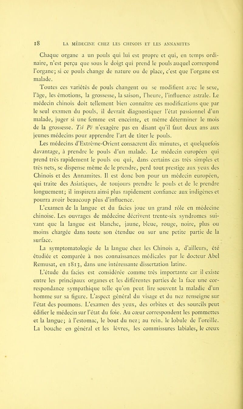 Chaque organe a un pouls qui lui est propre et qui, en temps ordi- naire, n’est perçu que sous le doigt qui prend le pouls auquel correspond l’organe; si ce pouls change de nature ou de place, c’est que l’organe est malade. Toutes ces variétés de pouls changent ou se modifient avec le sexe, l’âge, les émotions, la grossesse, la saison, l'heure, l’influence astrale. Le médecin chinois doit tellement bien connaître ces modifications que par le seul examen du pouls, il devrait diagnostiquer l’état passionnel d’un malade, juger si une femme est enceinte, et même déterminer le mois de la grossesse. Tsi Pë n’exagère pas en disant qu’il faut deux ans aux jeunes médecins pour apprendre l’art de tâter le pouls. Les médecins d’Extrême-Orient consacrent dix minutes, et quelquefois davantage, à prendre le pouls d’un malade. Le médecin européen qui prend très rapidement le pouls ou qui, dans certains cas très simples et très nets, se dispense même de le prendre, perd tout prestige aux yeux des Chinois et des Annamites. Il est donc bon pour un médecin européen, qui traite des Asiatiques, de toujours prendre le pouls et de le prendre longuement; il inspirera ainsi plus rapidement confiance aux indigènes et pourra avoir beaucoup plus d’influence. L’examen de la langue et du faciès joue un grand rôle en médecine chinoise. Les ouvrages de médecine décrivent trente-six syndromes sui- vant que la langue est blanche, jaune, bleue, rouge, noire, plus ou moins chargée dans toute son étendue ou sur une petite partie de la surface. La symptomatologie de la langue chez les Chinois a, d’ailleurs, été étudiée et comparée à nos connaissances médicales par le docteur Abel Remusat, en 1813, dans une intéressante dissertation latine. L’étude du faciès est considérée comme très importante car il existe entre les principaux organes et les différentes parties de la face une cor- respondance sympathique telle qu’on peut lire souvent la maladie d’un homme sur sa figure. L’aspect général du visage et du nez renseigne sur l’état des poumons. L’examen des yeux, des orbites et des sourcils peut édifier le médecin sur l’état du foie. Au cœur correspondent les pommettes et la langue; à l’estomac, le bout du nez; au rein, le lobule de l’oreille. La bouche en général et les lèvres, les commissures labiales, le creux