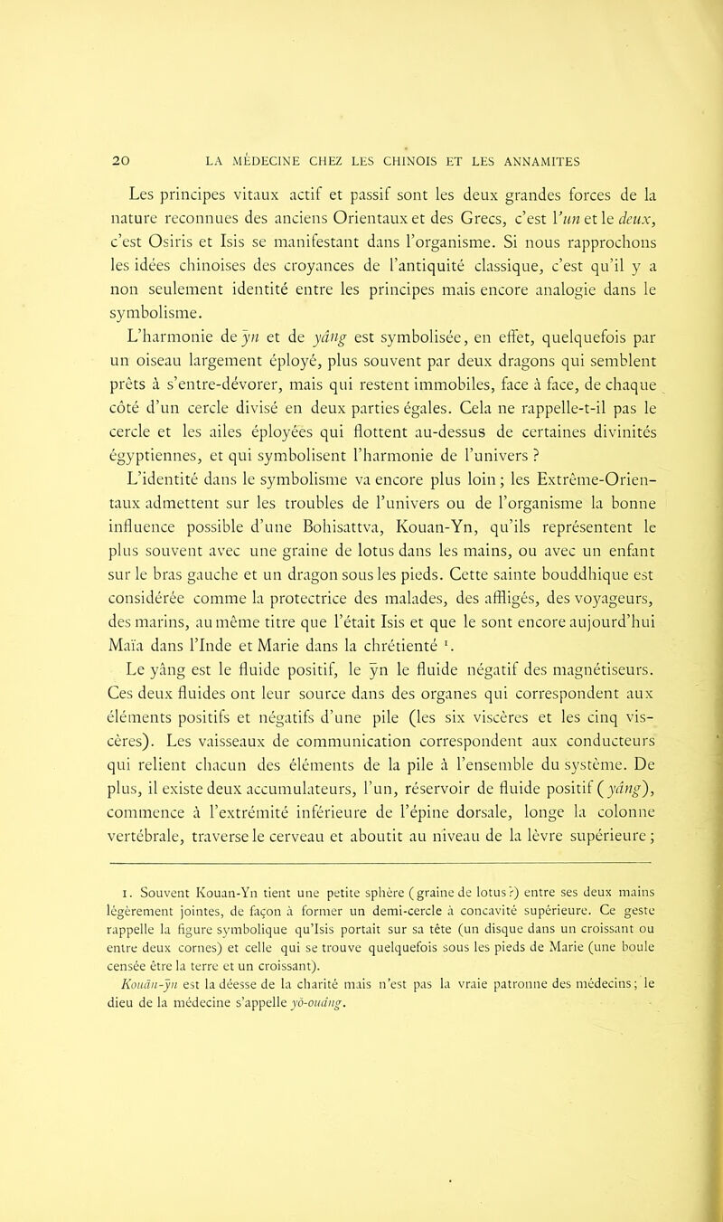 Les principes vitaux actif et passif sont les deux grandes forces de la nature reconnues des anciens Orientaux et des Grecs, c’est Y un et le deux, c’est Osiris et Isis se manifestant dans l’organisme. Si nous rapprochons les idées chinoises des croyances de l’antiquité classique, c’est qu’il y a non seulement identité entre les principes mais encore analogie dans le symbolisme. L’harmonie deyn et de yâng est symbolisée, en effet, quelquefois par un oiseau largement éployé, plus souvent par deux dragons qui semblent prêts à s’entre-dévorer, mais qui restent immobiles, face à face, de chaque côté d’un cercle divisé en deux parties égales. Cela ne rappelle-t-il pas le cercle et les ailes éployées qui flottent au-dessus de certaines divinités égyptiennes, et qui symbolisent l’harmonie de l’univers ? L’identité dans le symbolisme va encore plus loin ; les Extrême-Orien- taux admettent sur les troubles de l’univers ou de l’organisme la bonne influence possible d’une Bohisattva, Kouan-Yn, qu’ils représentent le plus souvent avec une graine de lotus dans les mains, ou avec un enfant sur le bras gauche et un dragon sous les pieds. Cette sainte bouddhique est considérée comme la protectrice des malades, des affligés, des voyageurs, des marins, au même titre que l’était Isis et que le sont encore aujourd’hui Maïa dans l’Inde et Marie dans la chrétienté 1. Le yâng est le fluide positif, le ÿn le fluide négatif des magnétiseurs. Ces deux fluides ont leur source dans des organes qui correspondent aux éléments positifs et négatifs d’une pile (les six viscères et les cinq vis- cères). Les vaisseaux de communication correspondent aux conducteurs qui relient chacun des éléments de la pile à l’ensemble du système. De plus, il existe deux accumulateurs, l’un, réservoir de fluide positif (yang), commence à l’extrémité inférieure de l’épine dorsale, longe la colonne vertébrale, traverse le cerveau et aboutit au niveau de la lèvre supérieure ; i. Souvent Kouan-Yn tient une petite sphère (graine de lotus?) entre ses deux mains légèrement jointes, de façon à former un demi-cercle à concavité supérieure. Ce geste rappelle la figure symbolique qu’Isis portait sur sa tête (un disque dans un croissant ou entre deux cornes) et celle qui se trouve quelquefois sous les pieds de Marie (une boule censée être la terre et un croissant). Kouân-yn est la déesse de la charité mais n’est pas la vraie patronne des médecins; le dieu de la médecine s’appelle yô-oudng.