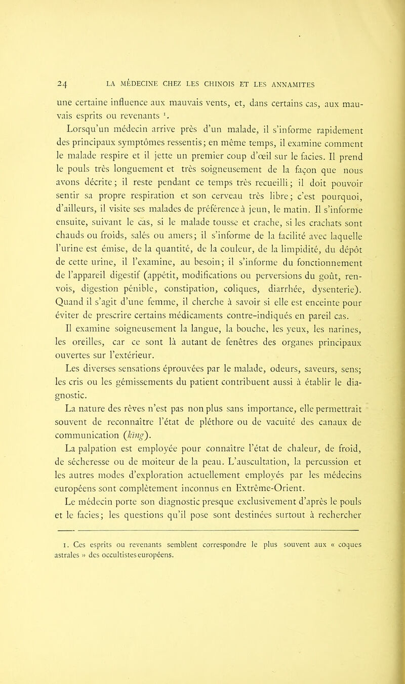 une certaine influence aux mauvais vents, et, dans certains cas, aux mau- vais esprits ou revenants I. Lorsqu’un médecin arrive près d’un malade, il s’informe rapidement des principaux symptômes ressentis; en même temps, il examine comment le malade respire et il jette un premier coup d’œil sur le faciès. Il prend le pouls très longuement et très soigneusement de la façon que nous avons décrite; il reste pendant ce temps très recueilli; il doit pouvoir sentir sa propre respiration et son cerveau très libre; c’est pourquoi, d’ailleurs, il visite ses malades de préférence à jeun, le matin. Il s’informe ensuite, suivant le cas, si le malade tousse et crache, si les crachats sont chauds ou froids, salés ou amers; il s’informe de la facilité avec laquelle l’urine est émise, de la quantité, de la couleur, de la limpidité, du dépôt de cette urine, il l’examine, au besoin; il s’informe du fonctionnement de l’appareil digestif (appétit, modifications ou perversions du goût, ren- vois, digestion pénible, constipation, coliques, diarrhée, dysenterie). Quand il s’agit d’une femme, il cherche à savoir si elle est enceinte pour éviter de prescrire certains médicaments contre-indiqués en pareil cas. Il examine soigneusement la langue, la bouche, les yeux, les narines, les oreilles, car ce sont là autant de fenêtres des organes principaux ouvertes sur l’extérieur. Les diverses sensations éprouvées par le malade, odeurs, saveurs, sens; les cris ou les gémissements du patient contribuent aussi à établir le dia- gnostic. La nature des rêves n’est pas non plus sans importance, elle permettrait souvent de reconnaître l’état de pléthore ou de vacuité des canaux de communication (ktng). La palpation est employée pour connaître l’état de chaleur, de froid, de sécheresse ou de moiteur de la peau. L’auscultation, la percussion et les autres modes d’exploration actuellement employés par les médecins européens sont complètement inconnus en Extrême-Orient. Le médecin porte son diagnostic presque exclusivement d’après le pouls et le faciès; les questions qu’il pose sont destinées surtout à rechercher i. Ces esprits ou revenants semblent correspondre le plus souvent aux « coques astrales » des occultistes européens.