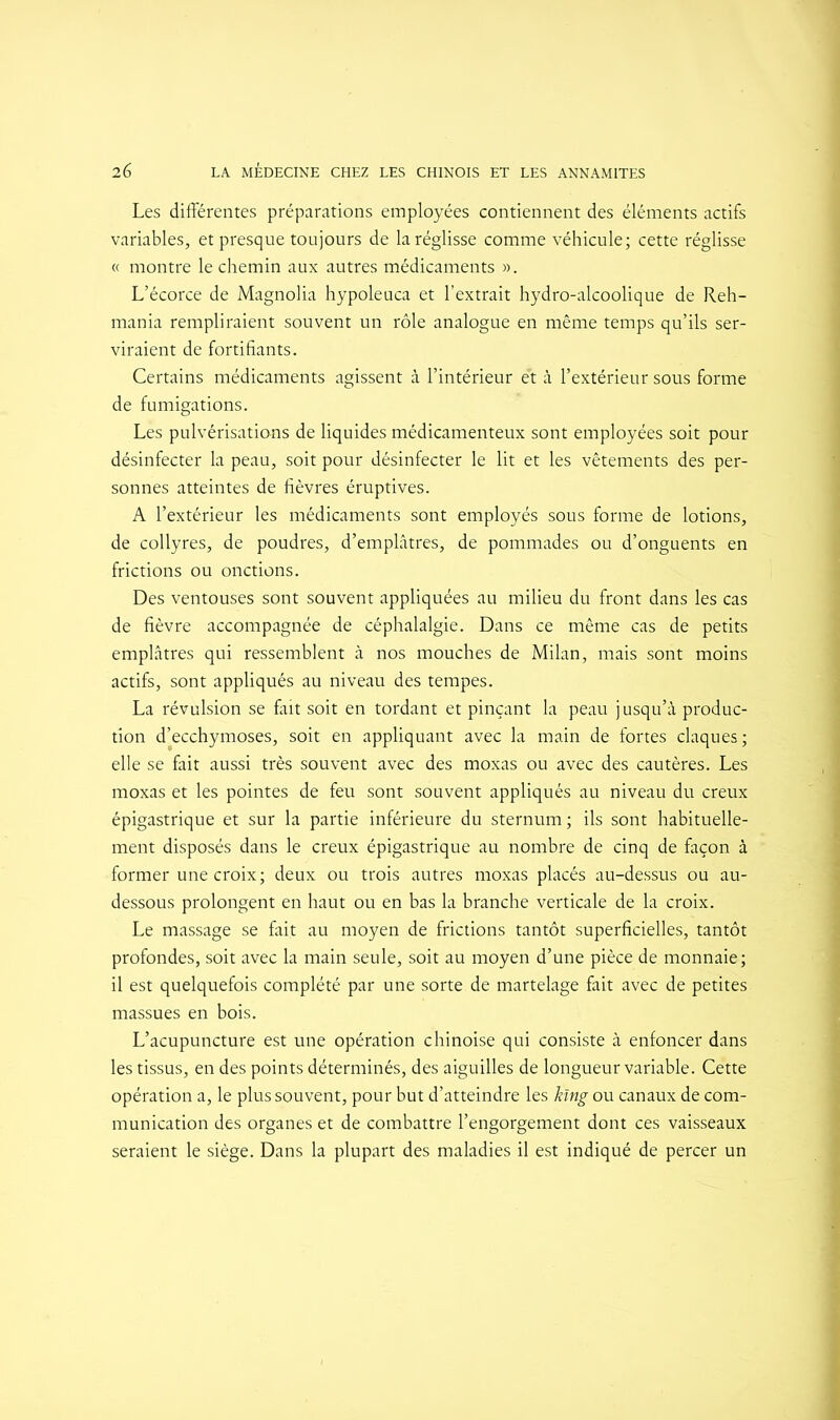 Les différentes préparations employées contiennent des éléments actifs variables, et presque toujours de la réglisse comme véhicule; cette réglisse « montre le chemin aux autres médicaments ». L’écorce de Magnolia hypoleuca et l’extrait hydro-alcoolique de Reh- mania rempliraient souvent un rôle analogue en même temps qu’ils ser- viraient de fortifiants. Certains médicaments agissent à l’intérieur et à l’extérieur sous forme de fumigations. Les pulvérisations de liquides médicamenteux sont employées soit pour désinfecter la peau, soit pour désinfecter le lit et les vêtements des per- sonnes atteintes de fièvres éruptives. A l’extérieur les médicaments sont employés sous forme de lotions, de collyres, de poudres, d’emplâtres, de pommades ou d’onguents en frictions ou onctions. Des ventouses sont souvent appliquées au milieu du front dans les cas de fièvre accompagnée de céphalalgie. Dans ce même cas de petits emplâtres qui ressemblent à nos mouches de Milan, mais sont moins actifs, sont appliqués au niveau des tempes. La révulsion se fait soit en tordant et pinçant la peau jusqu’à produc- tion d’ecchymoses, soit en appliquant avec la main de fortes claques; elle se fait aussi très souvent avec des moxas ou avec des cautères. Les moxas et les pointes de feu sont souvent appliqués au niveau du creux épigastrique et sur la partie inférieure du sternum; ils sont habituelle- ment disposés dans le creux épigastrique au nombre de cinq de façon à former une croix; deux ou trois autres moxas placés au-dessus ou au- dessous prolongent en haut ou en bas la branche verticale de la croix. Le massage se fait au moyen de frictions tantôt superficielles, tantôt profondes, soit avec la main seule, soit au moyen d’une pièce de monnaie; il est quelquefois complété par une sorte de martelage fait avec de petites massues en bois. L’acupuncture est une opération chinoise qui consiste à enfoncer dans les tissus, en des points déterminés, des aiguilles de longueur variable. Cette opération a, le plus souvent, pour but d’atteindre les kïng ou canaux de com- munication des organes et de combattre l’engorgement dont ces vaisseaux seraient le siège. Dans la plupart des maladies il est indiqué de percer un