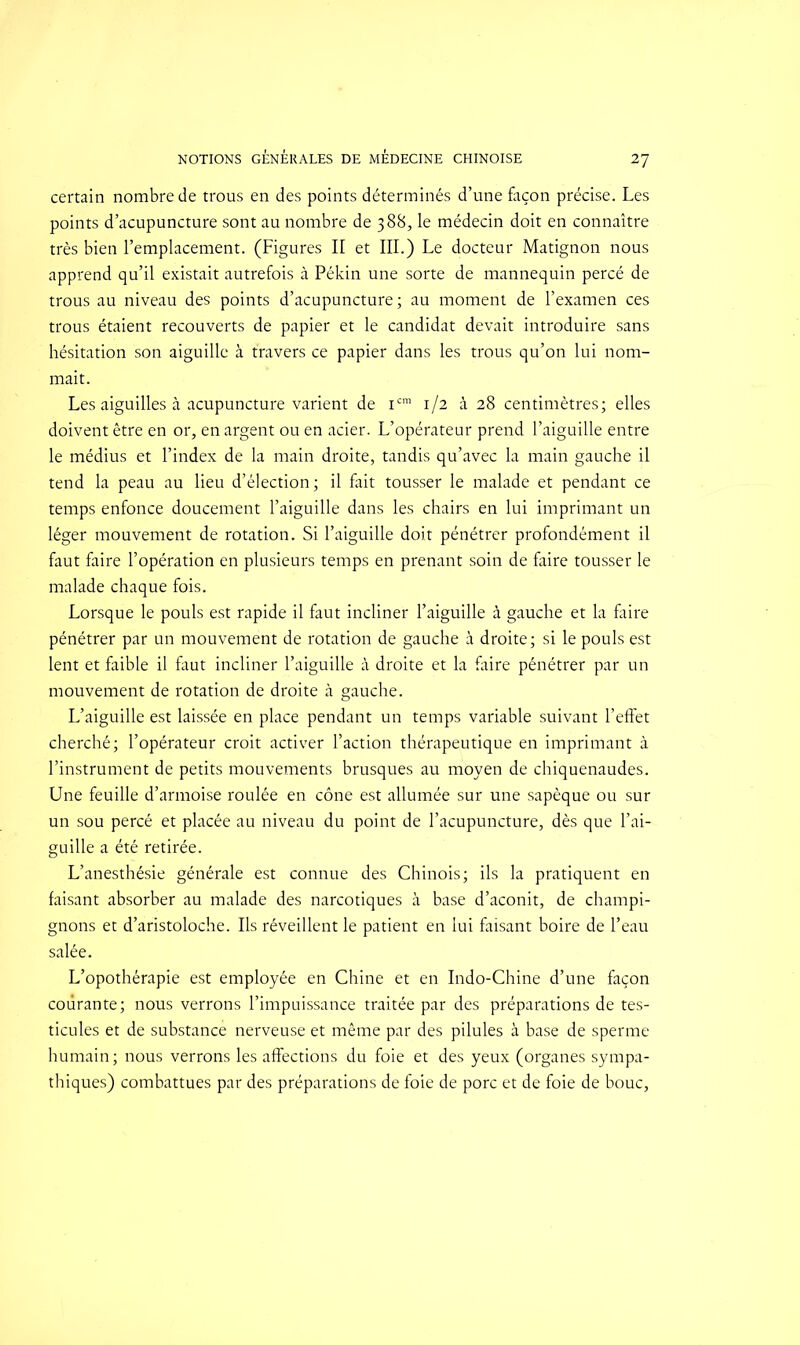 certain nombre de trous en des points déterminés d’une façon précise. Les points d’acupuncture sont au nombre de 388, le médecin doit en connaître très bien l’emplacement. (Figures II et III.) Le docteur Matignon nous apprend qu’il existait autrefois à Pékin une sorte de mannequin percé de trous au niveau des points d’acupuncture; au moment de l’examen ces trous étaient recouverts de papier et le candidat devait introduire sans hésitation son aiguille à travers ce papier dans les trous qu’on lui nom- mait. Les aiguilles à acupuncture varient de icm 1/2 à 28 centimètres; elles doivent être en or, en argent ou en acier. L’opérateur prend l’aiguille entre le médius et l’index de la main droite, tandis qu’avec la main gauche il tend la peau au lieu d’élection; il fait tousser le malade et pendant ce temps enfonce doucement l’aiguille dans les chairs en lui imprimant un léger mouvement de rotation. Si l’aiguille doit pénétrer profondément il faut faire l’opération en plusieurs temps en prenant soin de faire tousser le malade chaque fois. Lorsque le pouls est rapide il faut incliner l’aiguille à gauche et la faire pénétrer par un mouvement de rotation de gauche à droite; si le pouls est lent et faible il faut incliner l’aiguille à droite et la faire pénétrer par un mouvement de rotation de droite à gauche. L’aiguille est laissée en place pendant un temps variable suivant l’effet cherché; l’opérateur croit activer l’action thérapeutique en imprimant à l’instrument de petits mouvements brusques au moyen de chiquenaudes. Une feuille d’armoise roulée en cône est allumée sur une sapèque ou sur un sou percé et placée au niveau du point de l’acupuncture, dès que l’ai- guille a été retirée. L’anesthésie générale est connue des Chinois; ils la pratiquent en faisant absorber au malade des narcotiques à base d’aconit, de champi- gnons et d’aristoloche. Ils réveillent le patient en lui faisant boire de l’eau salée. L’opothérapie est employée en Chine et en Indo-Chine d’une façon courante; nous verrons l’impuissance traitée par des préparations de tes- ticules et de substance nerveuse et même par des pilules à base de sperme humain ; nous verrons les affections du foie et des yeux (organes sympa- thiques) combattues par des préparations de foie de porc et de foie de bouc.