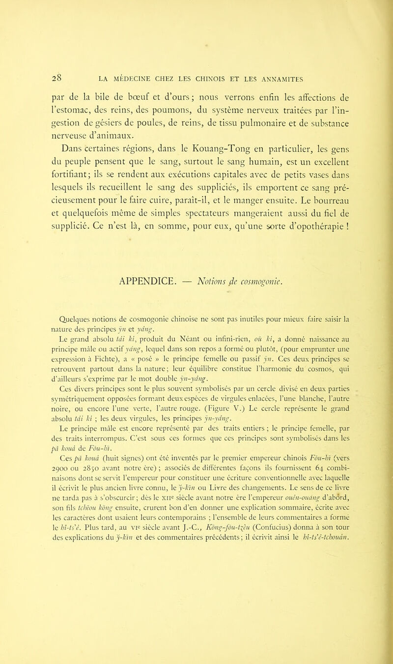 par de la bile de bœuf et d’ours ; nous verrons enfin les affections de l’estomac, des reins, des poumons, du système nerveux traitées par l’in- gestion de gésiers de poules, de reins, de tissu pulmonaire et de substance nerveuse d’animaux. Dans certaines régions, dans le Kouang-Tong en particulier, les gens du peuple pensent que le sang, surtout le sang humain, est un excellent fortifiant; ils se rendent aux exécutions capitales avec de petits vases dans lesquels ils recueillent le sang des suppliciés, ils emportent ce sang pré- cieusement pour le faire cuire, paraît-il, et le manger ensuite. Le bourreau et quelquefois même de simples spectateurs mangeraient aussi du fiel de supplicié. Ce n’est là, en somme, pour eux, qu’une sorte d’opothérapie ! APPENDICE. — Notions fie cosmogonie. Quelques notions de cosmogonie chinoise ne sont pas inutiles pour mieux faire saisir la nature des principes ÿn et yâng. Le grand absolu tdi ki, produit du Néant ou infini-rien, où ki, a donné naissance au principe mâle ou actif yâng, lequel dans son repos a formé ou plutôt, (pour emprunter une expression à Fichte), a « posé » le principe femelle ou passif ÿn. Ces deux principes se retrouvent partout dans la nature ; leur équilibre constitue l’harmonie du cosmos, qui d’ailleurs s’exprime par le mot double ÿn-yâng. Ces divers principes sont le plus souvent symbolisés par un cercle divisé en deux parties symétriquement opposées formant deux espèces de virgules enlacées, l’une blanche, l’autre noire, ou encore l’une verte, l’autre rouge. (Figure V.) Le cercle représente le grand absolu tdi ki ; les deux virgules, les principes ÿn-yâng. Le principe mâle est encore représenté par des traits entiers ; le principe femelle, par des traits interrompus. C’est sous ces formes que ces principes sont symbolisés dans les pâ kouà de Fôu-lii. Ces pâ kouà (huit signes) ont été inventés par le premier empereur chinois Fôu-hï (vers 2900 ou 2850 avant notre ère) ; associés de différentes façons ils fournissent 64 combi- naisons dont se servit l’empereur pour constituer une écriture conventionnelle avec laquelle il écrivit le plus ancien livre connu, le ÿ-kin ou Livre des changements. Le sens de ce livre ne tarda pas à s’obscurcir; dès le XIIe siècle avant notre ère l’empereur ouên-oüâng d’abord, son fils tchîou kong ensuite, crurent bon d’en donner une explication sommaire, écrite avec les caractères dont usaient leurs contemporains ; l’ensemble de leurs commentaires a formé le hî-ts'è. Plus tard, au vie siècle avant J.-C., Kông-fôu-t^èu (Confucius) donna à son tour des explications du ÿ-kin et des commentaires précédents; il écrivit ainsi le hî-ts’ê-tchouân.