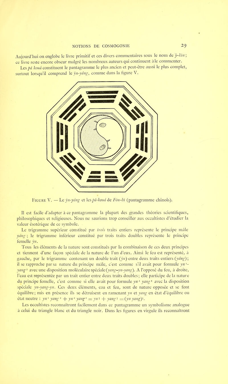 Aujourd’hui on englobe le livre primitif et ces divers commentaires sous le nom deÿ-ltïir, ce livre reste encore obscur malgré les nombreux auteurs qui continuent aie commenter. Les pâ koud constituent le pantagramme le plus ancien et peut-être aussi le plus complet, surtout lorsqu’il comprend le ÿn-yâng, comme dans la figure V. Figure V. — Le ÿn-yâng et lespâ-koud de Fôu-bi (pantagramme chinois). Il est facile d’adapter à ce pantagramme la plupart des grandes théories scientifiques, philosophiques et religieuses. Nous ne saurions trop conseiller aux occultistes d’étudier la valeur ésotérique de ce symbole. Le trigramme supérieur constitué par trois traits entiers représente le principe mâle ydng ; le trigramme inférieur constitué par trois traits doubles représente le principe femelle ÿn. Tous les éléments de la nature sont constitués par la combinaison de ces deux principes et tiennent d’une façon spéciale de la nature de l’un d’eux. Ainsi le feu est représenté, à gauche, par le trigramme contenant un double trait (ÿn) entre deux traits entiers (ydng) ; il se rapproche par sa nature du principe mâle, c’est comme s’il avait pour formule yn2- yang2 avec une disposition moléculaire spéciale(yang-yn-yang). A l’opposé du feu, à droite, l’eau est représentée par un trait entier entre deux traits doubles; elle participe de la nature du principe femelle, c’est comme si elle avait pour formule yn2 yang1 avec la disposition spéciale yn-yang-yn. Ces deux éléments, eau et feu, sont de nature opposée et se font équilibre ; mis en présence ils se détruisent en ramenant yn et yang en état d’équilibre ou état neutre : yn1 yang2 -\- yn2 yang1 =yni -j- yang3 =(ynyang'p. Les occultistes reconnaîtront facilement dans ce pantagramme un symbolisme analogue à celui du triangle blanc et du triangle noir. Dans les figures en virgule ils reconnaîtront