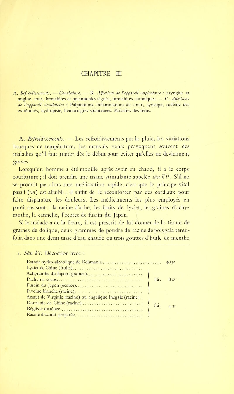 CHAPITRE III A. Refroidissements. — Courbature. — B. Affections de l'appareil respiratoire : laryngite et angine, toux, bronchites et pneumonies aiguës, bronchites chroniques. ■— C. Affections de l’appareil circulatoire : Palpitations, inflammations du cœur, syncope, œdème des extrémités, hydropisie, hémorragies spontanées. Maladies des reins. A. Refroidissements. — Les refroidissements par la pluie, les variations brusques de température, les mauvais vents provoquent souvent des maladies qu’il faut traiter dès le début pour éviter qu’elles ne deviennent graves. Lorsqu’un homme a été mouillé après avoir eu chaud, il a le corps courbaturé; il doit prendre une tisane stimulante appelée sân lit1. S’il ne se produit pas alors une amélioration rapide, c’est que le principe vital passif (yn) est affaibli ; il suffit de le réconforter par des cordiaux pour faire disparaître les douleurs. Les médicaments les plus employés en pareil cas sont : la racine d’ache, les fruits de lyciet, les graines d’achy- ranthe, la cannelle, l’écorce de fusain du Japon. Si le malade a de la fièvre, il est prescrit de lui donner de la tisane de graines de dolique, deux grammes de poudre de racine de polygala tenui- folia dans une demi-tasse d’eau chaude ou trois gouttes d’huile de menthe i. San k'L Décoction avec : Extrait hydro-alcoolique de Kehmania 40 gr Lyciet de Chine (fruits) , Achyranthe du Japon (graines) I Pachyma cocos \ aa. 8 gr Fusain du Japon (écorce) I Pivoine blanche (racine) / Azaret de Virginie (racine) ou angélique inégale (racine).. \ Dorstenie de Chine (racine) I ^. Réglisse torréfiée Racine d’aconit préparée