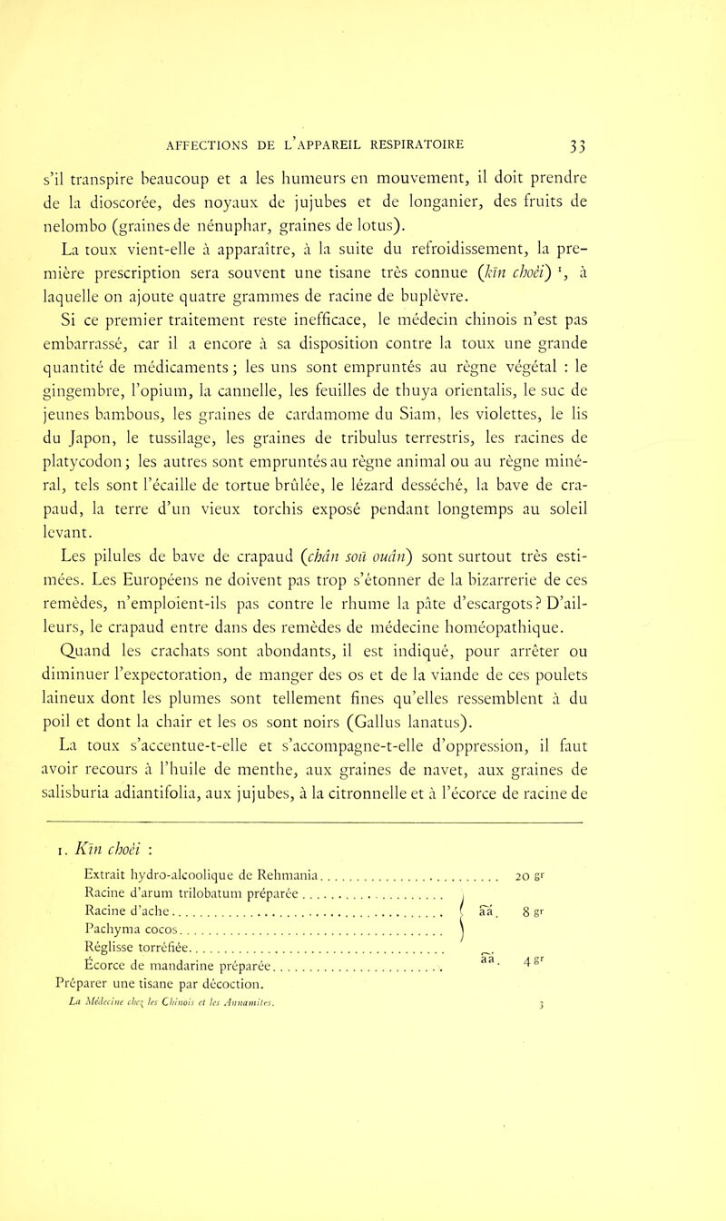 AFFECTIONS DE L’APPAREIL RESPIRATOIRE s’il transpire beaucoup et a les humeurs en mouvement, il doit prendre de la dioscorée, des noyaux de jujubes et de longanier, des fruits de nelombo (graines de nénuphar, graines de lotus). La toux vient-elle à apparaître, à la suite du refroidissement, la pre- mière prescription sera souvent une tisane très connue (kïn choèi) *, à laquelle on ajoute quatre grammes de racine de buplèvre. Si ce premier traitement reste inefficace, le médecin chinois n’est pas embarrassé, car il a encore à sa disposition contre la toux une grande quantité de médicaments ; les uns sont empruntés au règne végétal : le gingembre, l’opium, la cannelle, les feuilles de thuya orientalis, le suc de jeunes bambous, les graines de cardamome du Siam, les violettes, le lis du Japon, le tussilage, les graines de tribulus terrestris, les racines de platycodon ; les autres sont empruntés au règne animal ou au règne miné- ral, tels sont l’écaille de tortue brûlée, le lézard desséché, la bave de cra- paud, la terre d’un vieux torchis exposé pendant longtemps au soleil levant. Les pilules de bave de crapaud (chân soû ouân) sont surtout très esti- mées. Les Européens ne doivent pas trop s’étonner de la bizarrerie de ces remèdes, n’emploient-ils pas contre le rhume la pâte d’escargots ? D’ail- leurs, le crapaud entre dans des remèdes de médecine homéopathique. Quand les crachats sont abondants, il est indiqué, pour arrêter ou diminuer l’expectoration, de manger des os et de la viande de ces poulets laineux dont les plumes sont tellement fines qu’elles ressemblent à du poil et dont la chair et les os sont noirs (Gallus lanatus). La toux s’accentue-t-elle et s’accompagne-t-elle d’oppression, il faut avoir recours à l’huile de menthe, aux graines de navet, aux graines de salisburia adiantifolia, aux jujubes, à la citronnelle et à l’écorce de racine de i. Km choèi : Extrait hydro-alcoolique de Rehmania 20 sr Racine d’arum trilobatum préparée \ Racine d’ache ( aa 8 sr Pachyma cocos Réglisse torréfiée Écorce de mandarine préparée. Préparer une tisane par décoction. La Médecine che% les Chinois et les Annamites.