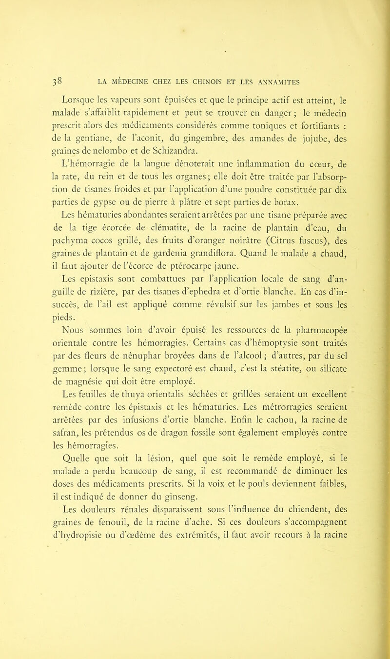 Lorsque les vapeurs sont épuisées et que le principe actif est atteint, le malade s’affaiblit rapidement et peut se trouver en danger ; le médecin prescrit alors des médicaments considérés comme toniques et fortifiants : de la gentiane, de l’aconit, du gingembre, des amandes de jujube, des graines de nelombo et de Schizandra. L’hémorragie de la langue dénoterait une inflammation du cœur, de la rate, du rein et de tous les organes; elle doit être traitée par l’absorp- tion de tisanes froides et par l’application d’une poudre constituée par dix parties de gypse ou de pierre à plâtre et sept parties de borax. Les hématuries abondantes seraient arrêtées par une tisane préparée avec de la tige écorcée de clématite, de la racine de plantain d’eau, du pachyma cocos grillé, des fruits d’oranger noirâtre (Citrus fuscus), des graines de plantain et de gardénia grandiflora. Quand le malade a chaud, il faut ajouter de l’écorce de ptérocarpe jaune. Les épistaxis sont combattues par l’application locale de sang d’an- guille de rizière, par des tisanes d’ephedra et d’ortie blanche. En cas d’in- succès, de l’ail est appliqué comme révulsif sur les jambes et sous les pieds. Nous sommes loin d’avoir épuisé les ressources de la pharmacopée orientale contre les hémorragies. Certains cas d’hémoptysie sont traités par des fleurs de nénuphar broyées dans de l’alcool ; d’autres, par du sel gemme ; lorsque le sang expectoré est chaud, c’est la stéatite, ou silicate de magnésie qui doit être employé. Les feuilles de thuya orientalis séchées et grillées seraient un excellent remède contre les épistaxis et les hématuries. Les métrorragies seraient arrêtées par des infusions d’ortie blanche. Enfin le cachou, la racine de safran, les prétendus os de dragon fossile sont également employés contre les hémorragies. Quelle que soit la lésion, quel que soit le remède employé, si le malade a perdu beaucoup de sang, il est recommandé de diminuer les doses des médicaments prescrits. Si la voix et le pouls deviennent faibles, il est indiqué de donner du ginseng. Les douleurs rénales disparaissent sous l’influence du chiendent, des graines de fenouil, de la racine d’ache. Si ces douleurs s’accompagnent d’hydropisie ou d’œdème des extrémités, il faut avoir recours à la racine