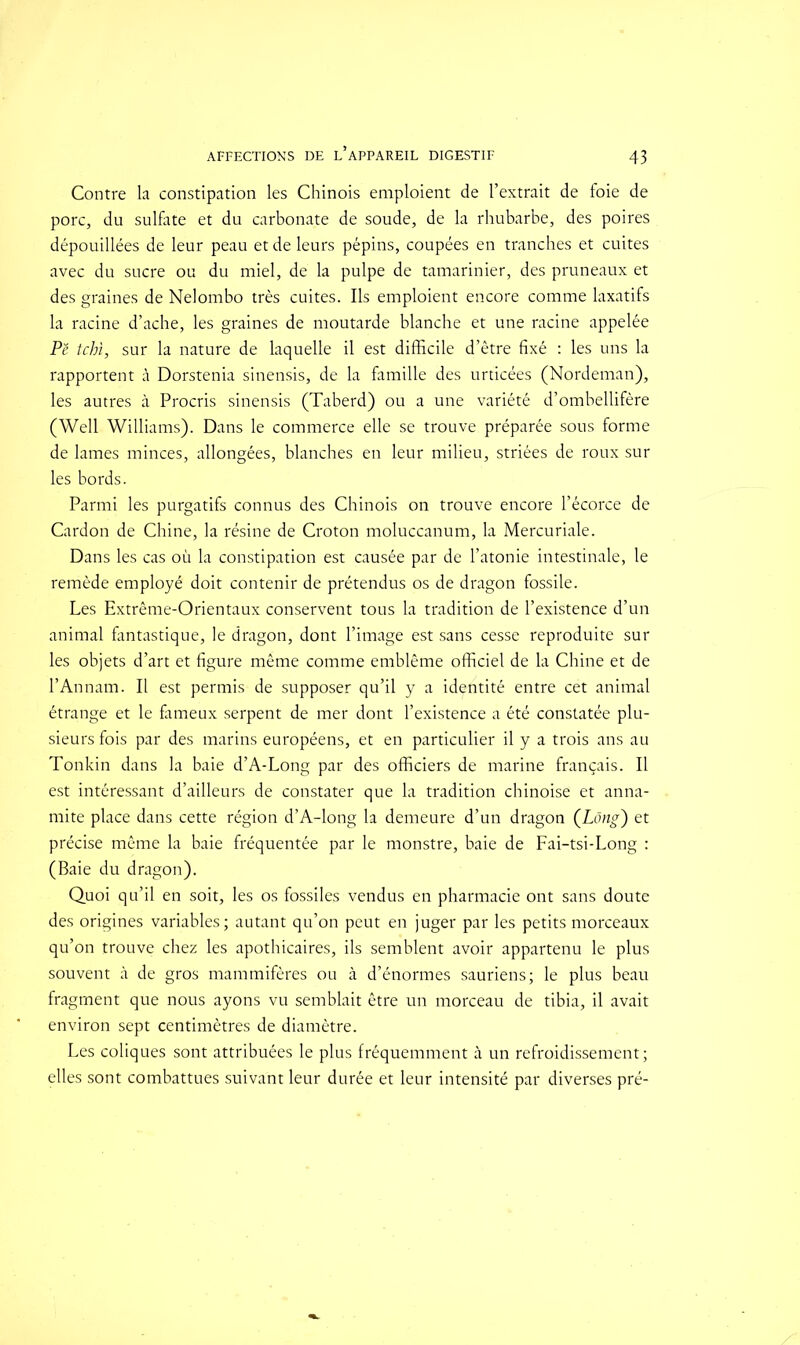 Contre la constipation les Chinois emploient de l’extrait de foie de porc, du sulfate et du carbonate de soude, de la rhubarbe, des poires dépouillées de leur peau et de leurs pépins, coupées en tranches et cuites avec du sucre ou du miel, de la pulpe de tamarinier, des pruneaux et des graines de Nelombo très cuites. Ils emploient encore comme laxatifs la racine d’ache, les graines de moutarde blanche et une racine appelée Pë tchi, sur la nature de laquelle il est difficile d’être fixé : les uns la rapportent à Dorstenia sinensis, de la famille des urticées (Nordeman), les autres à Procris sinensis (Taberd) ou a une variété d’ombellifère (Well Williams). Dans le commerce elle se trouve préparée sons forme de lames minces, allongées, blanches en leur milieu, striées de roux sur les bords. Parmi les purgatifs connus des Chinois on trouve encore l’écorce de Cardon de Chine, la résine de Croton moluccanum, la Mercuriale. Dans les cas où la constipation est causée par de l’atonie intestinale, le remède employé doit contenir de prétendus os de dragon fossile. Les Extrême-Orientaux conservent tous la tradition de l’existence d’un animal fantastique, le dragon, dont l’image est sans cesse reproduite sur les objets d’art et figure même comme emblème officiel de la Chine et de l’An nam. Il est permis de supposer qu’il y a identité entre cet animal étrange et le fameux serpent de mer dont l’existence a été constatée plu- sieurs fois par des marins européens, et en particulier il y a trois ans au Tonkin dans la baie d’A-Long par des officiers de marine français. Il est intéressant d’ailleurs de constater que la tradition chinoise et anna- mite place dans cette région d’A-long la demeure d’un dragon (Long) et précise même la baie fréquentée par le monstre, baie de Fai-tsi-Long : (Baie du dragon). Quoi qu’il en soit, les os fossiles vendus en pharmacie ont sans doute des origines variables; autant qu’on peut en juger par les petits morceaux qu’on trouve chez les apothicaires, ils semblent avoir appartenu le plus souvent à de gros mammifères ou à d’énormes sauriens; le plus beau fragment que nous ayons vu semblait être un morceau de tibia, il avait environ sept centimètres de diamètre. Les coliques sont attribuées le plus fréquemment à un refroidissement; elles sont combattues suivant leur durée et leur intensité par diverses pré-