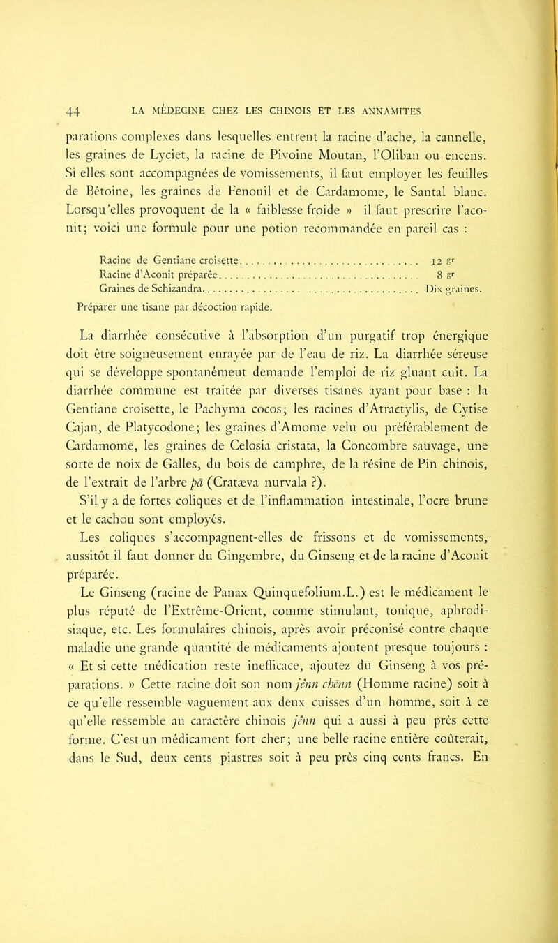 paradons complexes dans lesquelles entrent la racine d’ache, la cannelle, les graines de Lyciet, la racine de Pivoine Moutan, l’Oliban ou encens. Si elles sont accompagnées de vomissements, il faut employer les, feuilles de Bétoine, les graines de Fenouil et de Cardamome, le Santal blanc. Lorsqu’elles provoquent de la « faiblesse froide » il faut prescrire l’aco- nit; voici une formule pour une potion recommandée en pareil cas : Racine de Gentiane croisette 12 g' Racine d’Aconit préparée 8 & Graines de Schizandra Dix graines. Préparer une tisane par décoction rapide. La diarrhée consécutive à l’absorption d’un purgatif trop énergique doit être soigneusement enrayée par de l’eau de riz. La diarrhée séreuse qui se développe spontanémeut demande l’emploi de riz gluant cuit. La diarrhée commune est traitée par diverses tisanes ayant pour base : la Gentiane croisette, le Pachyma cocos; les racines d’Atraetylis, de Cytise Cajan, de Platycodone; les graines d’Amome velu ou préférablement de Cardamome, les graines de Celosia cristata, la Concombre sauvage, une sorte de noix de Galles, du bois de camphre, de la résine de Pin chinois, de l’extrait de l’arbre pâ (Cratæva nurvala ?). S’il y a de fortes coliques et de l’inflammation intestinale, l’ocre brune et le cachou sont employés. Les coliques s’accompagnent-elles de frissons et de vomissements, aussitôt il faut donner du Gingembre, du Ginseng et de la racine d’Aconit préparée. Le Ginseng (racine de Panax Quinquefolium.L.) est le médicament le plus réputé de l’Extrême-Orient, comme stimulant, tonique, aphrodi- siaque, etc. Les formulaires chinois, après avoir préconisé contre chaque maladie une grande quantité de médicaments ajoutent presque toujours : « Et si cette médication reste inefficace, ajoutez du Ginseng à vos pré- parations. » Cette racine doit son nom jênn chënn (Homme racine) soit à ce qu’elle ressemble vaguement aux deux cuisses d’un homme, soit à ce qu’elle ressemble au caractère chinois jênn qui a aussi à peu près cette forme. C’est un médicament fort cher; une belle racine entière coûterait, dans le Sud, deux cents piastres soit à peu près cinq cents francs. En