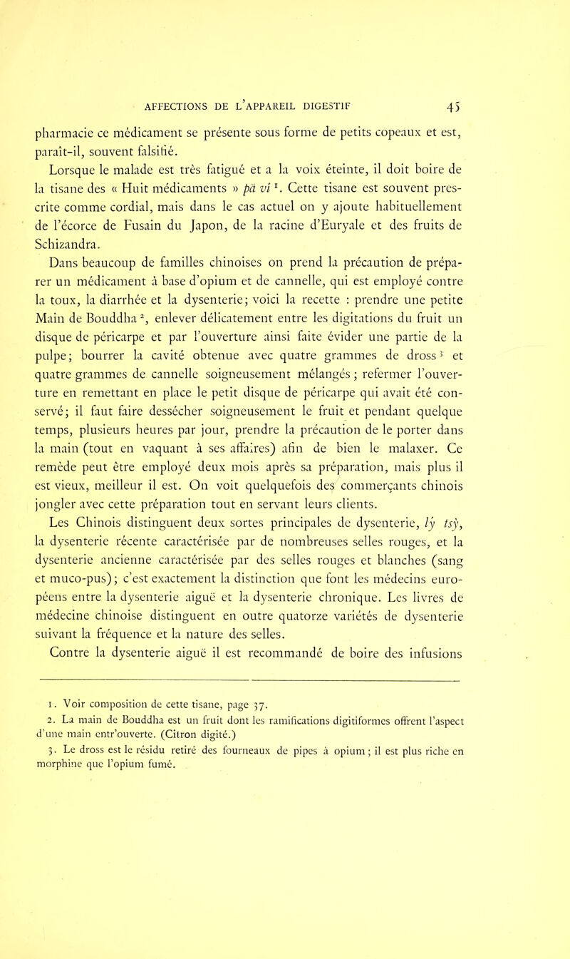 pharmacie ce médicament se présente sous forme de petits copeaux et est, paraît-il, souvent falsifié. Lorsque le malade est très fatigué et a la voix éteinte, il doit boire de la tisane des « Huit médicaments » pâ vir. Cette tisane est souvent pres- crite comme cordial, mais dans le cas actuel on y ajoute habituellement de l’écorce de Fusain du Japon, de la racine d’Euryale et des fruits de Schizandra. Dans beaucoup de familles chinoises on prend la précaution de prépa- rer un médicament à base d’opium et de cannelle, qui est employé contre la toux, la diarrhée et la dysenterie; voici la recette : prendre une petite Main de Bouddha1 2, enlever délicatement entre les digitations du fruit un disque de péricarpe et par l’ouverture ainsi faite évider une partie de la pulpe ; bourrer la cavité obtenue avec quatre grammes de dross3 et quatre grammes de cannelle soigneusement mélangés ; refermer l’ouver- ture en remettant en place le petit disque de péricarpe qui avait été con- servé; il faut faire dessécher soigneusement le fruit et pendant quelque temps, plusieurs heures par jour, prendre la précaution de le porter dans la main (tout en vaquant à ses affaires) afin de bien le malaxer. Ce remède peut être employé deux mois après sa préparation, mais plus il est vieux, meilleur il est. On voit quelquefois de^ commerçants chinois jongler avec cette préparation tout en servant leurs clients. Les Chinois distinguent deux sortes principales de dysenterie, ly tsÿ, la dysenterie récente caractérisée par de nombreuses selles rouges, et la dysenterie ancienne caractérisée par des selles rouges et blanches (sang et muco-pus) ; c’est exactement la distinction que font les médecins euro- péens entre la dysenterie aiguë et la dysenterie chronique. Les livres de médecine chinoise distinguent en outre quatorze variétés de dysenterie suivant la fréquence et la nature des selles. Contre la dysenterie aiguë il est recommandé de boire des infusions 1. Voir composition de cette tisane, page 37. 2. La main de Bouddha est un fruit dont les ramifications digitiformes offrent l’aspect d’une main entr’ouverte. (Citron digité.) 3. Le dross est le résidu retiré des fourneaux de pipes à opium; il est plus riche en morphine que l’opium fumé.