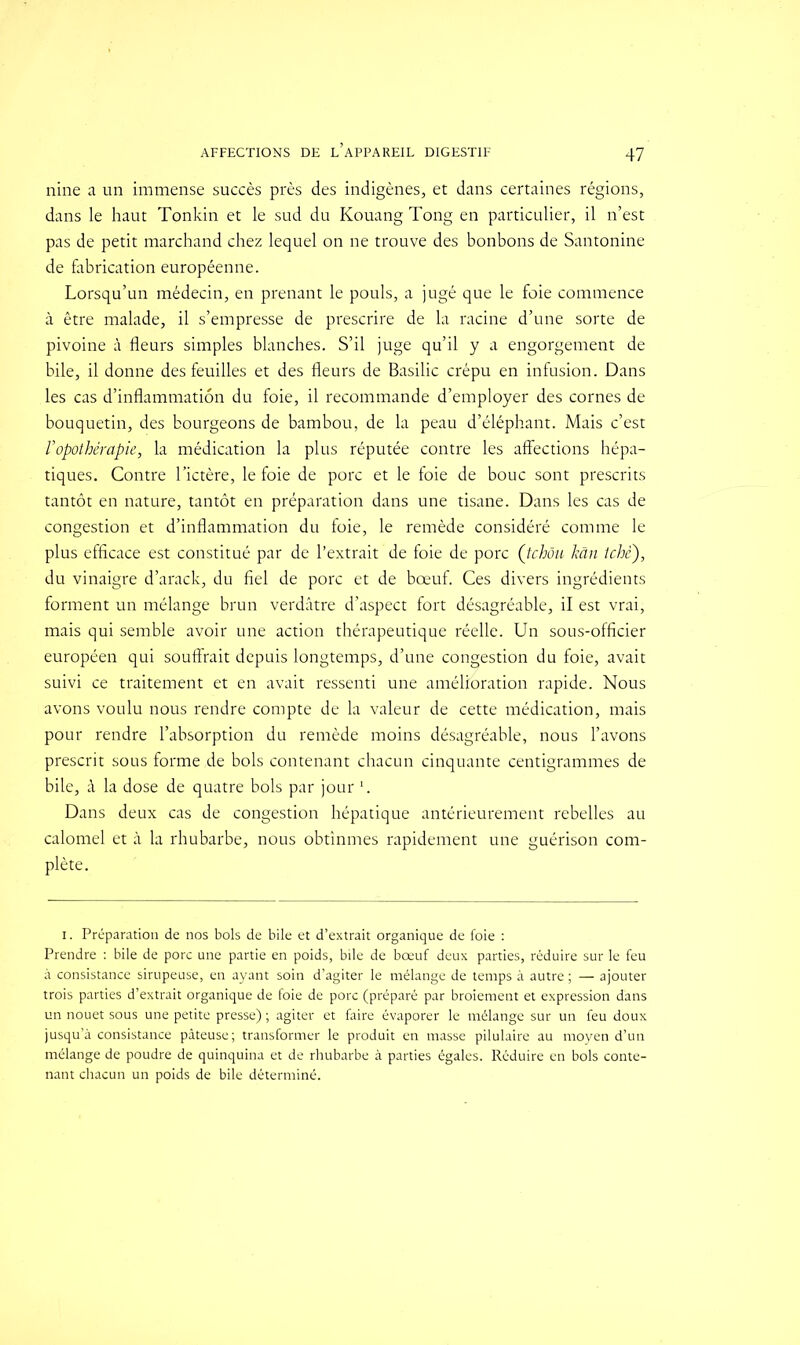 nine a un immense succès près des indigènes, et dans certaines régions, dans le haut Tonkin et le sud du Kouang Tong en particulier, il n’est pas de petit marchand chez lequel on ne trouve des bonbons de Santonine de fabrication européenne. Lorsqu’un médecin, en prenant le pouls, a jugé que le foie commence à être malade, il s’empresse de prescrire de la racine d’une sorte de pivoine à fleurs simples blanches. S’il juge qu’il y a engorgement de bile, il donne des feuilles et des fleurs de Basilic crépu en infusion. Dans les cas d’inflammation du foie, il recommande d’employer des cornes de bouquetin, des bourgeons de bambou, de la peau d’éléphant. Mais c’est ropothérapie, la médication la plus réputée contre les affections hépa- tiques. Contre l’ictère, le foie de porc et le foie de bouc sont prescrits tantôt en nature, tantôt en préparation dans une tisane. Dans les cas de congestion et d’inflammation du foie, le remède considéré comme le plus efficace est constitué par de l’extrait de foie de porc ([tchôu kân tche), du vinaigre d’arack, du fiel de porc et de bœuf. Ces divers ingrédients forment un mélange brun verdâtre d’aspect fort désagréable, il est vrai, mais qui semble avoir une action thérapeutique réelle. Un sous-officier européen qui souffrait depuis longtemps, d’une congestion du foie, avait suivi ce traitement et en avait ressenti une amélioration rapide. Nous avons voulu nous rendre compte de la valeur de cette médication, mais pour rendre l’absorption du remède moins désagréable, nous l’avons prescrit sous forme.de bols contenant chacun cinquante centigrammes de bile, à la dose de quatre bols par jour Dans deux cas de congestion hépatique antérieurement rebelles au calomel et à la rhubarbe, nous obtînmes rapidement une guérison com- plète. i. Préparation de nos bols de bile et d’extrait organique de foie : Prendre : bile de porc une partie en poids, bile de bœuf deux parties, réduire sur le feu à consistance sirupeuse, en ayant soin d’agiter le mélange de temps à autre ; — ajouter trois parties d’extrait organique de foie de porc (préparé par broiement et expression dans un nouet sous une petite presse) ; agiter et faire évaporer le mélange sur un feu doux jusqu’à consistance pâteuse; transformer le produit en masse pilulaire au moyen d’un mélange de poudre de quinquina et de rhubarbe à parties égales. Réduire en bols conte- nant chacun un poids de bile déterminé.