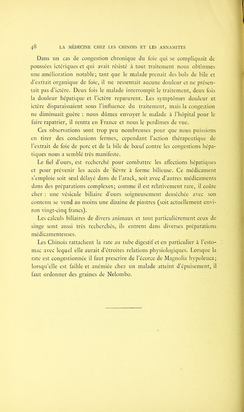 Dans un cas de congestion chronique du foie qui se compliquait de poussées ictériques et qui avait résisté à tout traitement nous obtînmes une amélioration notable; tant que le malade prenait des bols de bile et d’extrait organique de foie, il ne ressentait aucune douleur et ne présen- tait pas d’ictère. Deux fois le malade interrompit le traitement, deux fois la douleur hépatique et l’ictère reparurent. Les symptômes douleur et ictère disparaissaient sous l’influence du traitement, mais la congestion ne diminuait guère : nous dûmes envoyer le malade à l’hôpital pour le faire rapatrier, il rentra en France et nous le perdîmes de vue. Ces observations sont trop peu nombreuses pour que nous puissions en tirer des conclusions fermes, cependant l’action thérapeutique de l’extrait de foie de porc et de la bile de bœuf contre les congestions hépa- tiques nous a semblé très manifeste. Le fiel d’ours, est recherché pour combattre les affections hépatiques et pour prévenir les accès de fièvre à forme bilieuse. Ce médicament s’emploie soit seul délayé dans de l’arack, soit avec d’autres médicaments dans des préparations complexes; comme il est relativement rare, il coûte cher : une vésicule biliaire d’ours soigneusement desséchée avec son contenu se vend au moins une dizaine de piastres (soit actuellement envi- ron vingt-cinq francs). Les calculs biliaires de divers animaux et tout particulièrement ceux de singe sont aussi très recherchés, ils entrent dans diverses préparations médicamenteuses. Les Chinois rattachent la rate au tube digestif et en particulier à l’esto- mac avec lequel elle aurait d’étroites relations physiologiques. Lorsque la rate est congestionnée il faut prescrire de l’écorce de Magnolia hypoleuca; lorsqu’elle est faible et anémiée chez un malade atteint d’épuisement, il faut ordonner des graines de Nelombo.