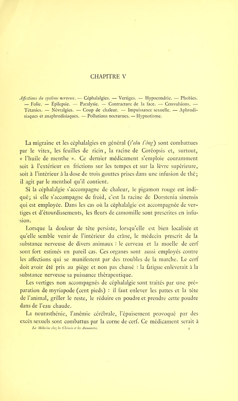 CHAPITRE V Affections du système nerveux. — Céphalalgies. — Vertiges. — Hypocondrie. — Phobies. — Folie. — Épilepsie. — Paralysie. — Contracture de la face. — Convulsions. — Tétanies. — Névralgies. — Coup de chaleur. — Impuissance sexuelle. — Aphrodi- siaques ét anaphrodisiaques. — Pollutions nocturnes. — Hypnotisme. La migraine et les céphalalgies en général (feôu t'ong) sont combattues par le vitex, les feuilles de ricin, la racine de Coréopsis et, surtout, « l’huile de menthe ». Ce dernier médicament s’emploie couramment soit à l’extérieur en frictions sur les tempes et sur la lèvre supérieure, soit à l’intérieur à la dose de trois gouttes prises dans une infusion de thé; il agit par le menthol qu’il contient. Si la céphalalgie s’accompagne de chaleur, le pigamon rouge est indi- qué; si elle s’accompagne de froid, c’est la racine de Dorstenia sinensis qui est employée. Dans les cas où la céphalalgie est accompagnée de ver- tiges et d’étourdissements, les fleurs de camomille sont prescrites en infu- -sion. Lorsque la douleur de tête persiste, lorsqu’elle est bien localisée et qu’elle semble venir de l’intérieur du crâne, le médecin prescrit de la substance nerveuse de divers animaux : le cerveau et la moelle de cerf sont fort estimés en pareil cas. Ces organes sont aussi employés contre les affections qui se manifestent par des troubles de la marche. Le cerf doit avoir été pris au piège et non pas chassé : la fatigue enlèverait à la substance nerveuse sa puissance thérapeutique. Les vertiges non accompagnés de céphalalgie sont traités par une pré- paration de myriapode (cent pieds) : il faut enlever les pattes et la tête de l’animal, griller le reste, le réduire en poudre et prendre cette poudre dans de l’eau chaude. La neurasthénie, l’anémie cérébrale, l’épuisement provoqué par des excès sexuels sont combattus par la corne de cerf. Ce médicament serait à La Médecine che\ Us Chinois et les Annamites. 4