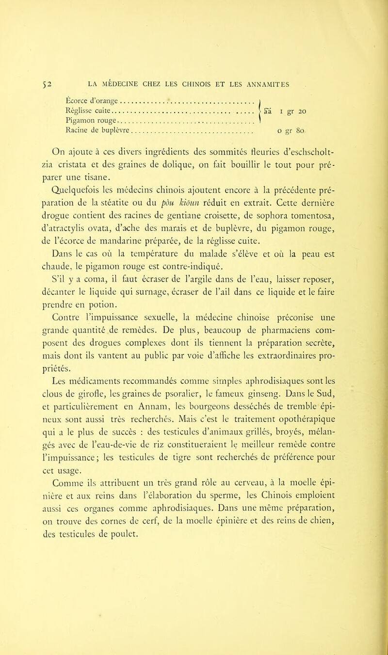 Écorce d’orange i Réglisse cuite | aa i gr 20 Pigamon rouge 1 Racine de buplèvre o gr 8o- On ajoute à ces divers ingrédients des sommités fleuries d’eschscholt- zia cristata et des graines de dolique, on fait bouillir le tout pour pré- parer une tisane. Quelquefois les médecins chinois ajoutent encore à la précédente pré- paration de la stéatite ou du pàu kiôun réduit en extrait. Cette dernière drogue contient des racines de gentiane croisette, de sophora tomentosa, d’atractylis ovata, d’ache des marais et de buplèvre, du pigamon rouge, de l’écorce de mandarine préparée, de la réglisse cuite. Dans le cas où la température du malade s’élève et où la peau est chaude, le pigamon rouge est contre-indiqué. S’il y a coma, il faut écraser de l’argile dans de l’eau, laisser reposer, décanter le liquide qui surnage, écraser de l’ail dans ce liquide et le faire prendre en potion. Contre l’impuissance sexuelle, la médecine chinoise préconise une grande quantité de remèdes. De plus, beaucoup de pharmaciens com- posent des drogues complexes dont ils tiennent la préparation secrète, mais dont ils vantent au public par voie d’affiche les extraordinaires pro- priétés. Les médicaments recommandés comme simples aphrodisiaques sont les clous de girofle, les graines de psoralier, le fameux ginseng. Dans le Sud, et particulièrement en Annam, les bourgeons desséchés de tremble épi- neux sont aussi très recherchés. Mais c’est le traitement opothérapique qui a le plus de succès : des testicules d’animaux grillés, broyés, mélan- gés avec de l’eau-de-vie de riz constitueraient le meilleur remède contre l’impuissance ; les testicules de tigre sont recherchés de préférence pour cet usage. Comme ils attribuent un très grand rôle au cerveau, à la moelle épi- nière et aux reins dans l’élaboration du sperme, les Chinois emploient aussi ces organes comme aphrodisiaques. Dans une même préparation, on trouve des cornes de cerf, de la moelle épinière et des reins de chien, des testicules de poulet.