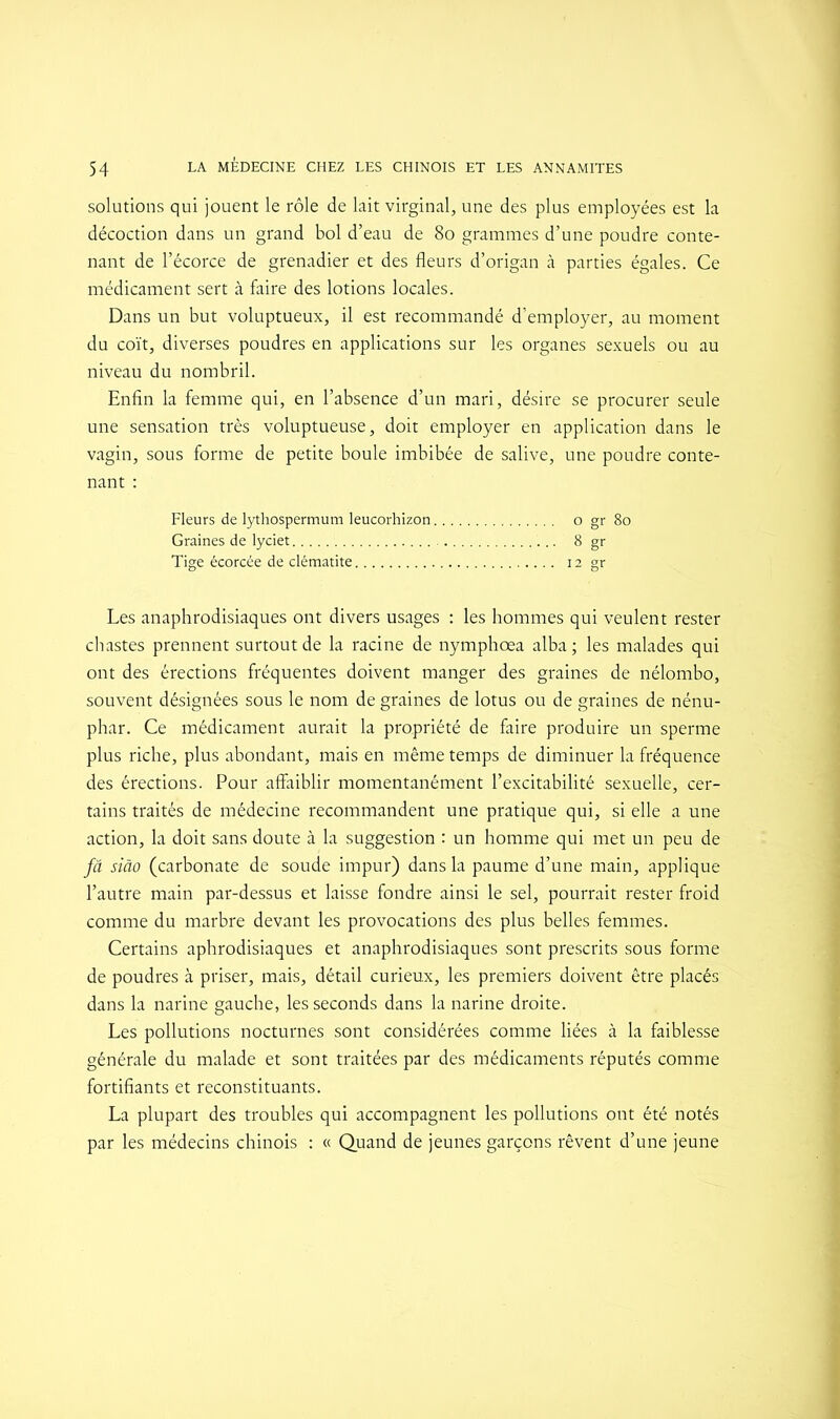 solutions qui jouent le rôle de lait virginal, une des plus employées est la décoction dans un grand bol d’eau de 80 grammes d’une poudre conte- nant de l’écorce de grenadier et des fleurs d’origan à parties égales. Ce médicament sert à faire des lotions locales. Dans un but voluptueux, il est recommandé d’employer, au moment du coït, diverses poudres en applications sur les organes sexuels ou au niveau du nombril. Enfin la femme qui, en l’absence d’un mari, désire se procurer seule une sensation très voluptueuse, doit employer en application dans le vagin, sous forme de petite boule imbibée de salive, une poudre conte- nant : Fleurs de lythospermum leucorhizon o gr 80 Graines de lyciet 8 gr Tige écorcée de clématite 12 gr Les anaphrodisiaques ont divers usages : les hommes qui veulent rester chastes prennent surtout de la racine de nymphœa alba; les malades qui ont des érections fréquentes doivent manger des graines de nélombo, souvent désignées sous le nom de graines de lotus ou de graines de nénu- phar. Ce médicament aurait la propriété de faire produire un sperme plus riche, plus abondant, mais en même temps de diminuer la fréquence des érections. Pour affaiblir momentanément l’excitabilité sexuelle, cer- tains traités de médecine recommandent une pratique qui, si elle a une action, la doit sans doute à la suggestion : un homme qui met un peu de fâ siâo (carbonate de soude impur) dans la paume d’une main, applique l’autre main par-dessus et laisse fondre ainsi le sel, pourrait rester froid comme du marbre devant les provocations des plus belles femmes. Certains aphrodisiaques et anaphrodisiaques sont prescrits sous forme de poudres à priser, mais, détail curieux, les premiers doivent être placés dans la narine gauche, les seconds dans la narine droite. Les pollutions nocturnes sont considérées comme liées à la faiblesse générale du malade et sont traitées par des médicaments réputés comme fortifiants et reconstituants. La plupart des troubles qui accompagnent les pollutions ont été notés par les médecins chinois : « Quand de jeunes garçons rêvent d’une jeune