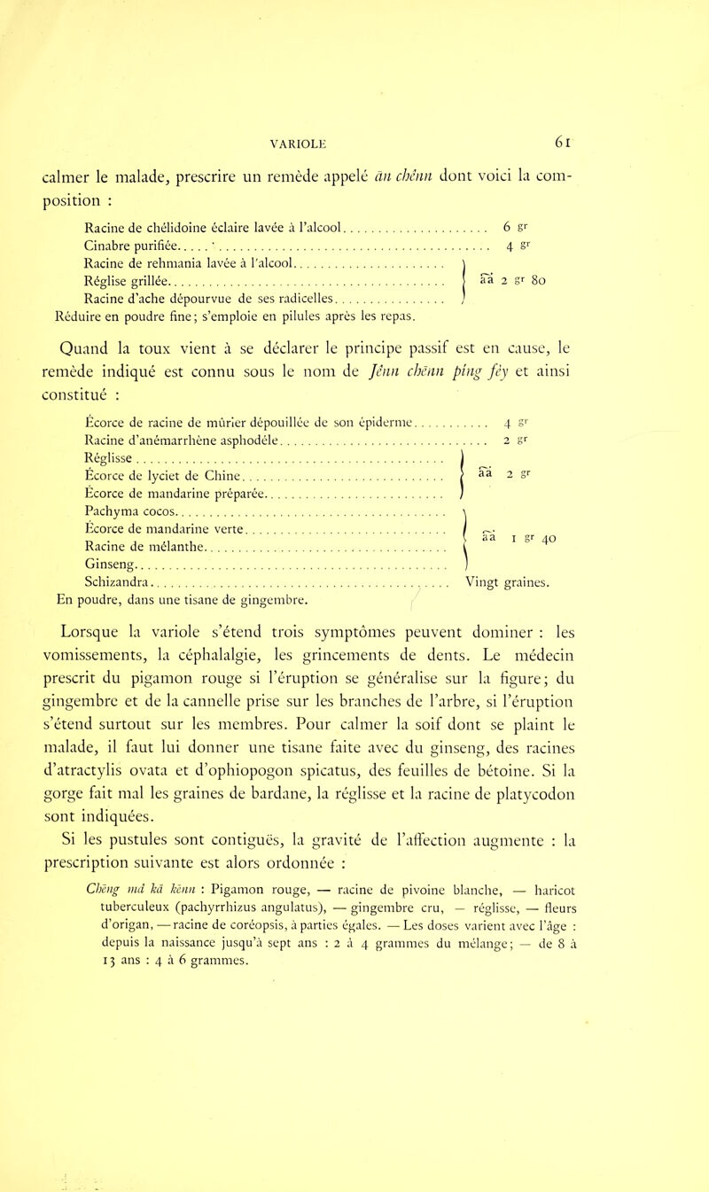 calmer le malade, prescrire un remède appelé an chênn dont voici la com- position : Racine de chélidoine éclaire lavée à l’alcool 6 Cinabre purifiée ' 4 §r Racine de rehmania lavée à l'alcool ) Réglise grillée aa 2 gr 80 Racine d’ache dépourvue de ses radicelles ) Réduire en poudre fine; s’emploie en pilules après les repas. Quand la toux vient à se déclarer le principe passif est en cause, le remède indiqué est connu sous le nom de Jenn chênn ping fêy et ainsi constitué : Écorce de racine de mûrier dépouillée de son épiderme Racine d’anémarrhène asphodèle Réglisse Écorce de lyciet de Chine Écorce de mandarine préparée Pachyma cocos Écorce de mandarine verte Racine de mélanthe Ginseng Schizandra En poudre, dans une tisane de gingembre. Lorsque la variole s’étend trois symptômes peuvent dominer : les vomissements, la céphalalgie, les grincements de dents. Le médecin prescrit du pigamon rouge si l’éruption se généralise sur la figure; du gingembre et de la cannelle prise sur les branches de l’arbre, si l’éruption s’étend surtout sur les membres. Pour calmer la soif dont se plaint le malade, il faut lui donner une tisane faite avec du ginseng, des racines d’atractylis ovata et d’ophiopogon spicatus, des feuilles de bétoine. Si la gorge fait mal les graines de bardane, la réglisse et la racine de platycodon sont indiquées. Si les pustules sont contiguës, la gravité de l’affection augmente : la prescription suivante est alors ordonnée : Chmg md kâ liènn : Pigamon rouge, — racine de pivoine blanche, — haricot tuberculeux (pachyrrhizus angulatus), — gingembre cru, — réglisse, — fleurs d’origan, —racine de coréopsis, à parties égales. — Les doses varient avec l’âge : depuis la naissance jusqu’à sept ans : 2 à 4 grammes du mélange; — de 8 à 13 ans : 4 à 6 grammes. .... 4Sr .... 2 sr > aa 2 sr | aa 1 gr 40 Vingt graines.