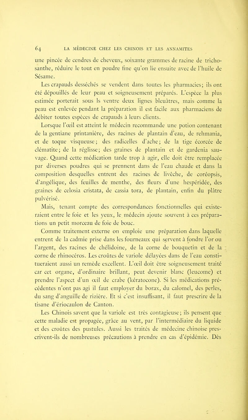 une pincée de cendres de cheveux, soixante grammes de racine de tricho- santhe, réduire le tout en poudre fine qu’on lie ensuite avec de l’huile de Sésame. Les crapauds desséchés se vendent dans toutes les pharmacies; ils ont été dépouillés de leur peau et soigneusement préparés. L’espèce la plus estimée porterait sous 1s ventre deux lignes bleuâtres, mais comme la peau est enlevée pendant la préparation il est facile aux pharmaciens de débiter toutes espèces de crapauds à leurs clients. Lorsque l’œil est atteint le médecin recommande une potion contenant de la gentiane printanière, des racines de plantain d’eau, de rehmania, et de toque visqueuse ; des radicelles d’ache ; de la tige écorcée de clématite; de la réglisse; des graines de plantain et de gardénia sau- vage. Quand cette médication tarde trop à agir, elle doit être remplacée par diverses poudres qui se prennent dans de l’eau chaude et dans la composition desquelles entrent des racines de livêche, de coréopsis, d’angélique, des feuilles de menthe, des fleurs d’une hespéridée, des graines de celosia cristata, de cassia tora, de plantain, enfin du plâtre pulvérisé. Mais, tenant compte des correspondances fonctionnelles qui existe- raient entre le foie et les yeux, le. médecin ajoute souvent à ces prépara- tions un petit morceau de foie de bouc. Comme traitement externe on emploie une préparation dans laquelle entrent de la cadmie prise dans les fourneaux qui servent à fondre l’or ou l’argent, des racines de chélidoine, de la corne de bouquetin et de la corne de rhinocéros. Les croûtes de variole délayées dans de l’eau consti- tueraient aussi un remède excellent. L’œil doit être soigneusement traité car cet organe, d’ordinaire brillant, peut devenir blanc (leucome) et prendre l’aspect d’un œil de crabe (kératocone). Si les médications pré- cédentes n’ont pas agi il faut employer du borax, du calomel, des perles, du sang d’anguille de rizière. Et si c’est insuffisant, il faut prescrire de la tisane d’ériocaulon de Canton. Les Chinois savent que la variole est très contagieuse ; ils pensent que cette maladie est propagée, grâce au vent, par l’intermédiaire du liquide et des croûtes des pustules. Aussi les traités de médecine chinoise pres- crivent-ils de nombreuses précautions à prendre en cas d’épidémie. Dès