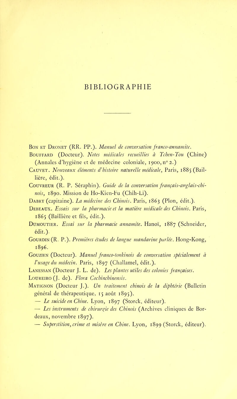 BIBLIOGRAPHIE Bon et Dronet (RR. PP.). Manuel de conversation franco-annamite. Bouffard (Docteur). Notes médicales recueillies à Tchen-Tou (Chine) (Annales d’hygiène et de médecine coloniale, 1900, n° 2.) Cauvet. Nouveaux éléments d’histoire naturelle médicale, Paris, 1885 (Bail- lière, édit.). Couvreur (R. P. Séraphin). Guide de la conversation français-anglais-chi- nois, 1890. Mission de Ho-Kien-Fu (Chih-Li). Dabry (capitaine). La médecine des Chinois. Paris, 1863 (Plon, édit.). Debeaux. Essais sur la pharmacie et la matière médicale des Chinois. Paris, 1865 (Baillière et fils, édit.). Dumoutier. Essai sur la pharmacie annamite. Hanoï, 1887 (Schneider, édit.). Gourdin (R. P.). Premières études de langue mandarine parlée. Hong-Kong, 1896. Gouzien (Docteur). Manuel franco-tonkinois de conversation spécialement à l’usage du médecin. Paris, 1897 (Challamel, édit.). Lanessan (Docteur J. L. de). Les plantes utiles des colonies françaises. Loureiro (J. de). Flora Cochinchinensis. Matignon (Docteur J.). Un traitement chinois de la diphtérie (Bulletin général de thérapeutique, 15 août 1895). — Le suicide en Chine. Lyon, 1897 (Storck, éditeur). — Les instruments de chirurgie des Chinois (Archives cliniques de Bor- deaux, novembre 1897). — Superstition, crime et misère en Chine. Lyon, 1899 (Storck, éditeur).
