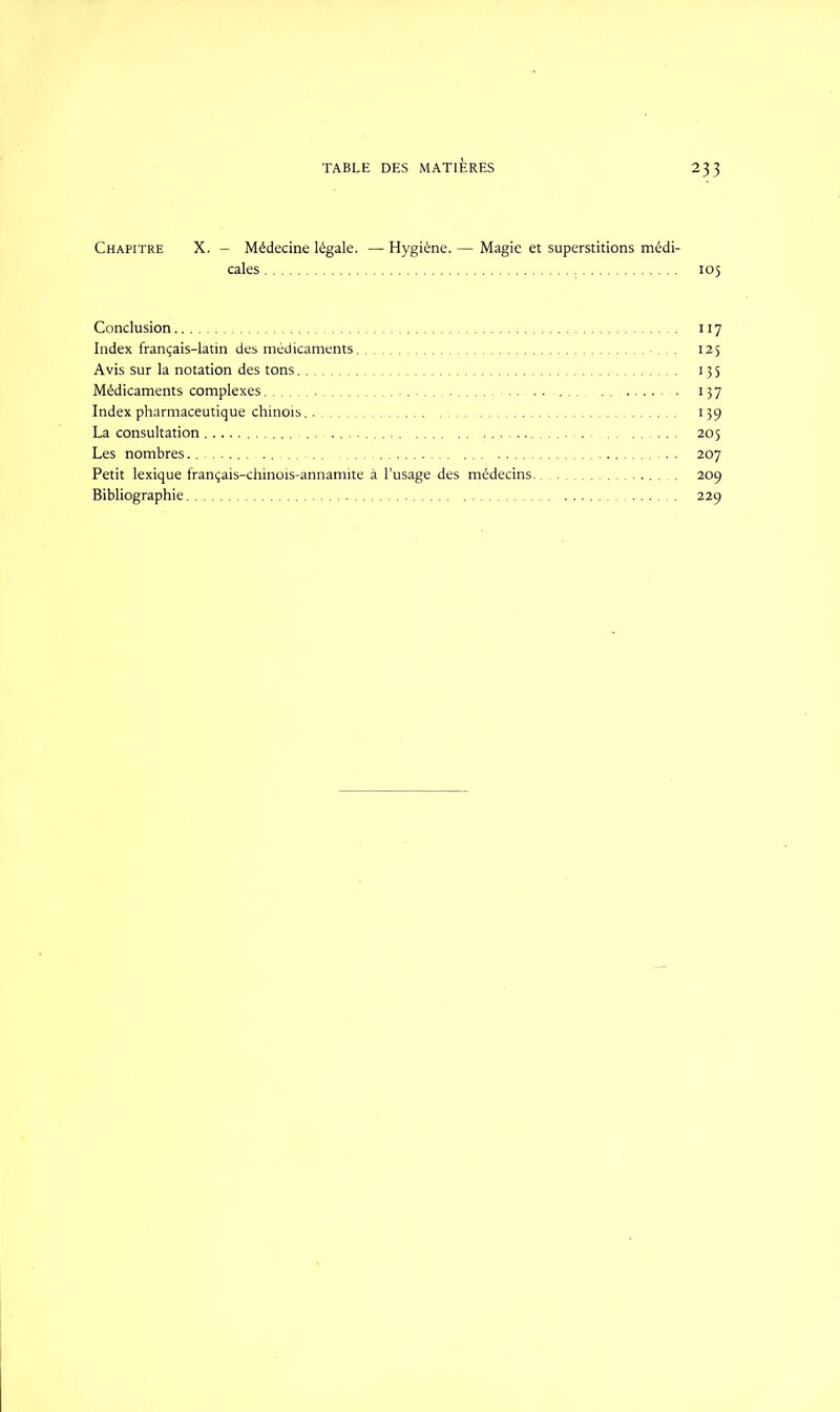 Chapitre X. - Médecine légale. — Hygiène. — Magie et superstitions médi- cales 105 Conclusion 117 Index français-latin des médicaments 125 Avis sur la notation des tons 135 Médicaments complexes 137 Index pharmaceutique chinois. 139 La consultation 205 Les nombres . . 207 Petit lexique français-chinois-annamite à l’usage des médecins.. 209 Bibliographie 229