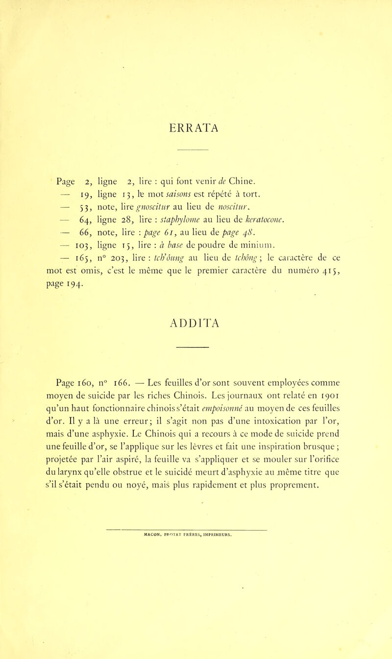 ERRATA Page 2, ligne 2, lire : qui font venir de Chine. — 19, ligne 13, l-e mot saisons est répété à tort. — 33, note, lire gnoscitur au lieu de noscitur. - 64, ligne 28, lire : staphylome au lieu de keratocone. — 66, note, lire : page 61, au lieu de page 48. — 103, ligne 15, lire : à base de poudre de minium. — 165, n° 203, lire : tch’ôung au lieu de tchông ; le caractère de ce mot est omis, c’est le même que le premier caractère du numéro 415, page 194. ADDITA Page 160, n° 166. — Les feuilles d’or sont souvent employées comme moyen de suicide par les riches Chinois. Les journaux ont relaté en 1901 qu’un haut fonctionnaire chinois s’était empoisonné au moyen de ces feuilles d’or. Il y a là une erreur; il s’agit non pas d’une intoxication par l’or, mais d’une asphyxie. Le Chinois qui a recours à ce mode de suicide prend une feuille d’or, se l’applique sur les lèvres et fait une inspiration brusque ; projetée par l’air aspiré, la feuille va s’appliquer et se mouler sur l’orifice du larynx qu’elle obstrue et le suicidé meurt d’asphyxie au même titre que s’il s’était pendu ou noyé, mais plus rapidement et plus proprement. MACON, PROTAT FRÈRES, IMPRIMEURS.