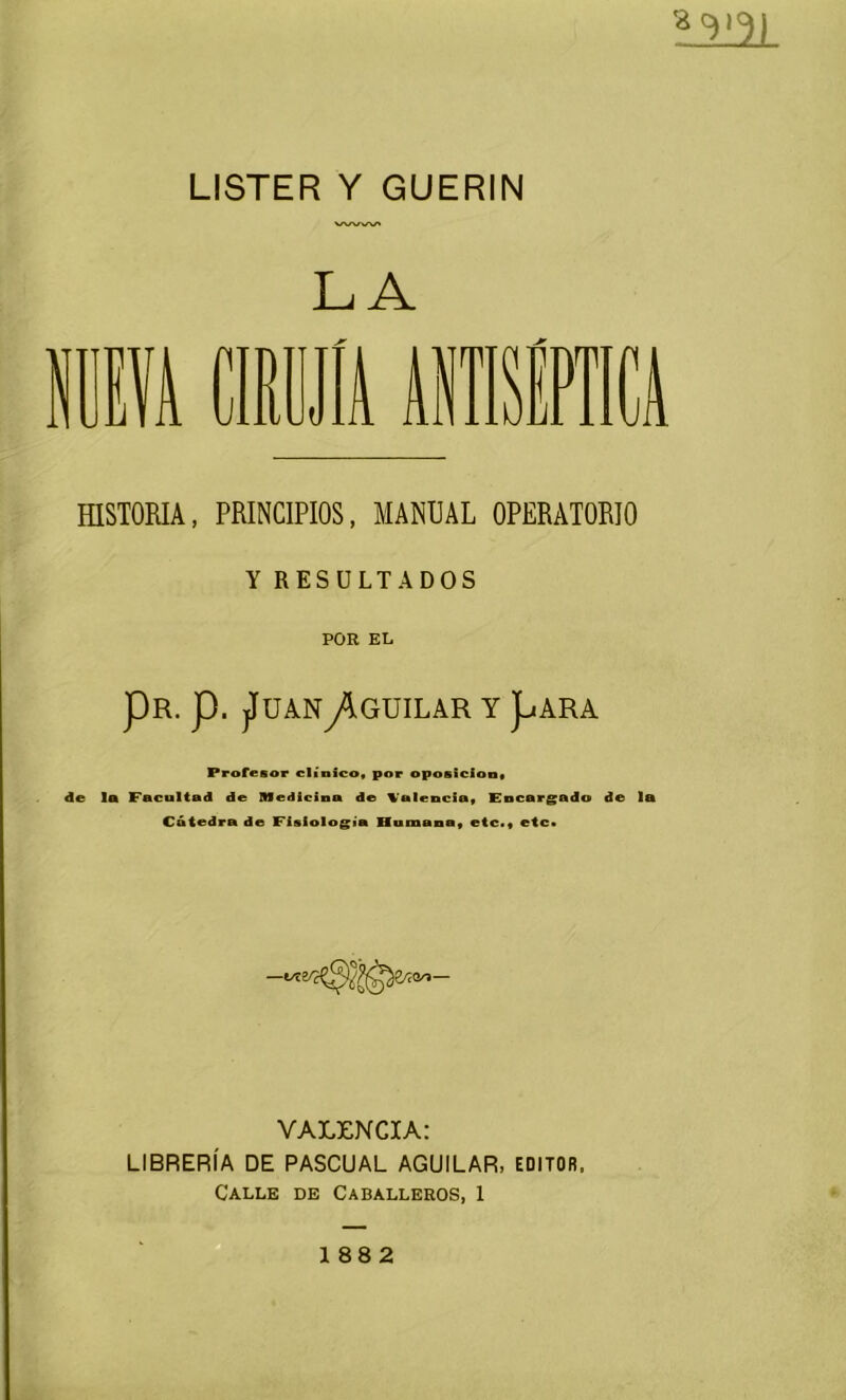 LISTER Y GUERIN M|(3) LA PRINCIPIOS, MANUAL OPERATORIO Y RESULTADOS POR EL PR. p. jlUANy^GUILAR Y pARA Profesor clínico, por oposición, de la Facultad de Medicina de Valencia, Encargado de la Cátedra de Fisiología Humana, etc., etc* VALENCIA: LIBRERÍA DE PASCUAL AGUILAR, EDITOR. Calle de Caballeros, 1 188 2