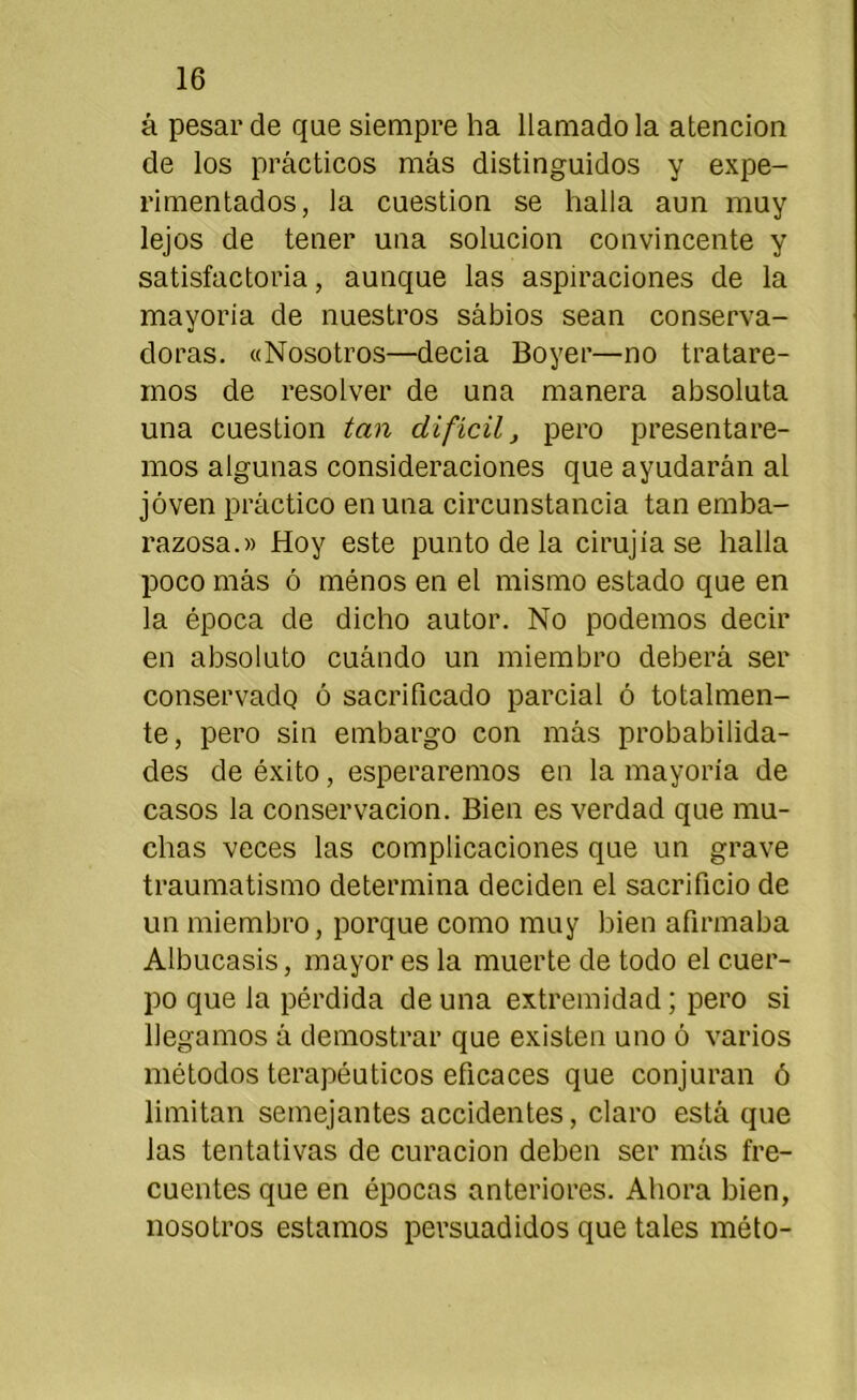 á pesar de que siempre ha llamado la atención de los prácticos más distinguidos y expe- rimentados, la cuestión se halla aun muy lejos de tener una solución convincente y satisfactoria, aunque las aspiraciones de la mayoría de nuestros sábios sean conserva- doras. «Nosotros—decía Boyer—no tratare- mos de resolver de una manera absoluta una cuestión tan difícil, pero presentare- mos algunas consideraciones que ayudarán al joven práctico en una circunstancia tan emba- razosa.» Hoy este punto de la cirujia se halla poco más ó ménos en el mismo estado que en la época de dicho autor. No podemos decir en absoluto cuándo un miembro deberá ser conservado ó sacrificado parcial ó totalmen- te, pero sin embargo con más probabilida- des de éxito, esperaremos en la mayoría de casos la conservación. Bien es verdad que mu- chas veces las complicaciones que un grave traumatismo determina deciden el sacrificio de un miembro, porque como muy bien afirmaba Albucasis, mayor es la muerte de todo el cuer- po que la pérdida de una extremidad; pero si llegamos á demostrar que existen uno ó varios métodos terapéuticos eficaces que conjuran ó limitan semejantes accidentes, claro está que las tentativas de curación deben ser más fre- cuentes que en épocas anteriores. Ahora bien, nosotros estamos persuadidos que tales méto-