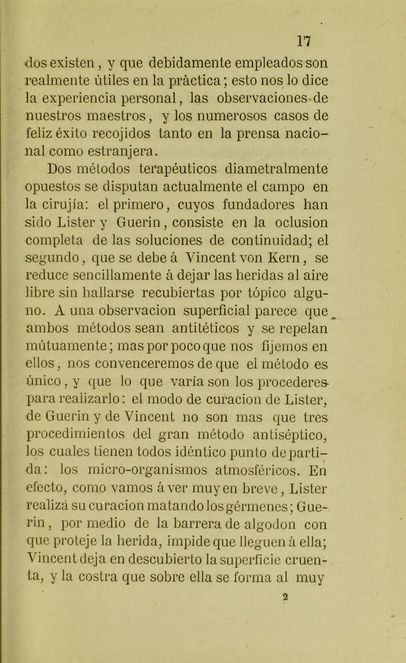 dos existen, y que debidamente empleados son realmente útiles en la práctica; esto nos lo dice la experiencia personal, las observaciones de nuestros maestros, y los numerosos casos de feliz éxito recojidos tanto en la prensa nacio- nal como estranjera. Dos métodos terapéuticos diametralmente opuestos se disputan actualmente el campo en la cirujía: el primero, cuyos fundadores han sido Lister y Guerin, consiste en la oclusión completa de las soluciones de continuidad; el segundo, que se debe á Yin cent von Kern, se reduce sencillamente á dejar las heridas al aire libre sin hallarse recubiertas por tópico algu- no. A una observación superficial parece que ambos métodos sean antitéticos y se repelan mutuamente; mas por poco que nos fijemos en ellos, nos convenceremos de que el método es único, y que lo que varía son los procederes- para realizarlo: el modo de curación de Lister, de Guerin y de Vincent no son mas que tres procedimientos del gran método antiséptico, los cuales tienen todos idéntico punto departi- da: los micro-organismos atmosféricos. En efecto, como vamos áver muyen breve, Lister realizá su curación matando los gérmenes; Gue- rin , por medio de la barrera de algodón con que proteje la herida, impide que lleguen á ella; Vincent deja en descubierto la superficie cruen- ta, y la costra que sobre ella se forma al muy 2