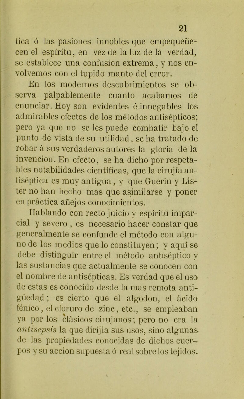 tica ó las pasiones innobles que empequeñe- cen el espíritu, en vez de la luz de lo verdad, se establece una confusión extrema, y nos en- volvemos con el tupido manto del error. En los modernos descubrimientos se ob- serva palpablemente cuanto acabamos de enunciar. Hoy son evidentes é innegables los admirables efectos de los métodos antisépticos; pero ya que no se les puede combatir bajo el punto de vista de su utilidad, se ha tratado de robar á sus verdaderos autores la gloria de la invención. En efecto, se ha dicho por respeta- bles notabilidades científicas, que la cirujía an- tiséptica es muy antigua, y que Guerin y Lis- tel’ no han hecho mas que asimilarse y poner en práctica añejos conocimientos. Hablando con recto juicio y espíritu impar- cial y severo , es necesario hacer constar que generalmente se confunde el método con algu- no de los medios que lo constituyen; y aquí se debe distinguir entre el método antiséptico y las sustancias que actualmente se conocen con el nombre de antisépticas. Es verdad que el uso de estas es conocido desde la mas remota anti- güedad ; es cierto que el algodón, el ácido fénico, el cloruro de zinc, etc., se empleaban ya por los clásicos cirujanos; pero no era la antisepsis la que dirijia sus usos, sino algunas de las propiedades conocidas de dichos cuer- pos y su acción supuesta ó real sobre los tejidos.